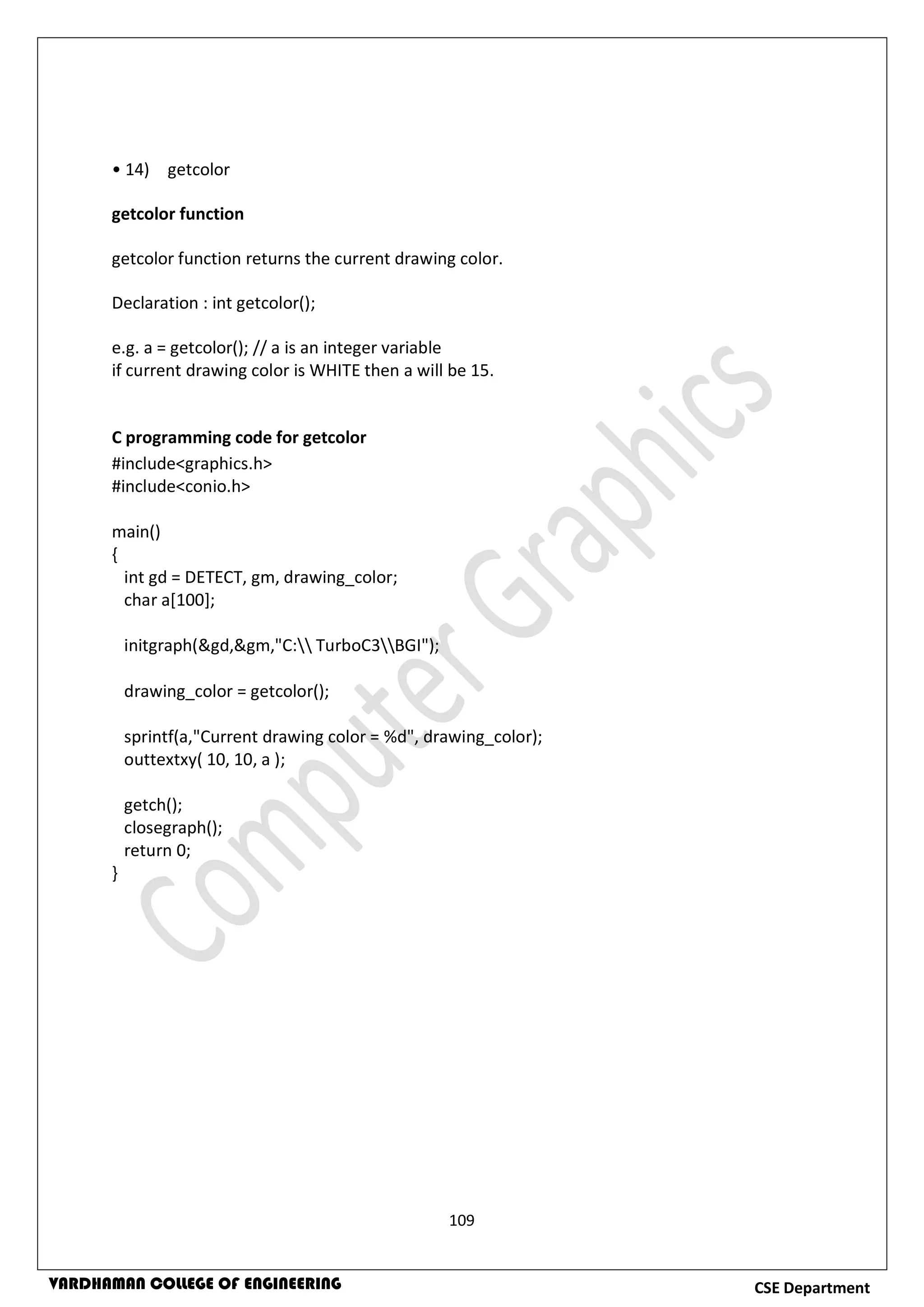 109
CSE DepartmentVARDHAMAN COLLEGE OF ENGINEERING
• 14) getcolor
getcolor function
getcolor function returns the current drawing color.
Declaration : int getcolor();
e.g. a = getcolor(); // a is an integer variable
if current drawing color is WHITE then a will be 15.
C programming code for getcolor
#include<graphics.h>
#include<conio.h>
main()
{
int gd = DETECT, gm, drawing_color;
char a[100];
initgraph(&gd,&gm,"C: TurboC3BGI");
drawing_color = getcolor();
sprintf(a,"Current drawing color = %d", drawing_color);
outtextxy( 10, 10, a );
getch();
closegraph();
return 0;
}
 