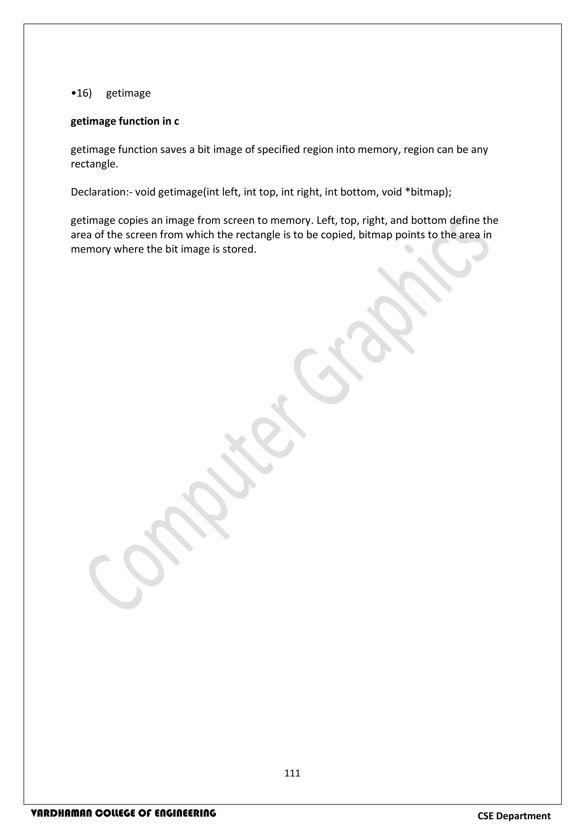 111
CSE DepartmentVARDHAMAN COLLEGE OF ENGINEERING
•16) getimage
getimage function in c
getimage function saves a bit image of specified region into memory, region can be any
rectangle.
Declaration:- void getimage(int left, int top, int right, int bottom, void *bitmap);
getimage copies an image from screen to memory. Left, top, right, and bottom define the
area of the screen from which the rectangle is to be copied, bitmap points to the area in
memory where the bit image is stored.
 