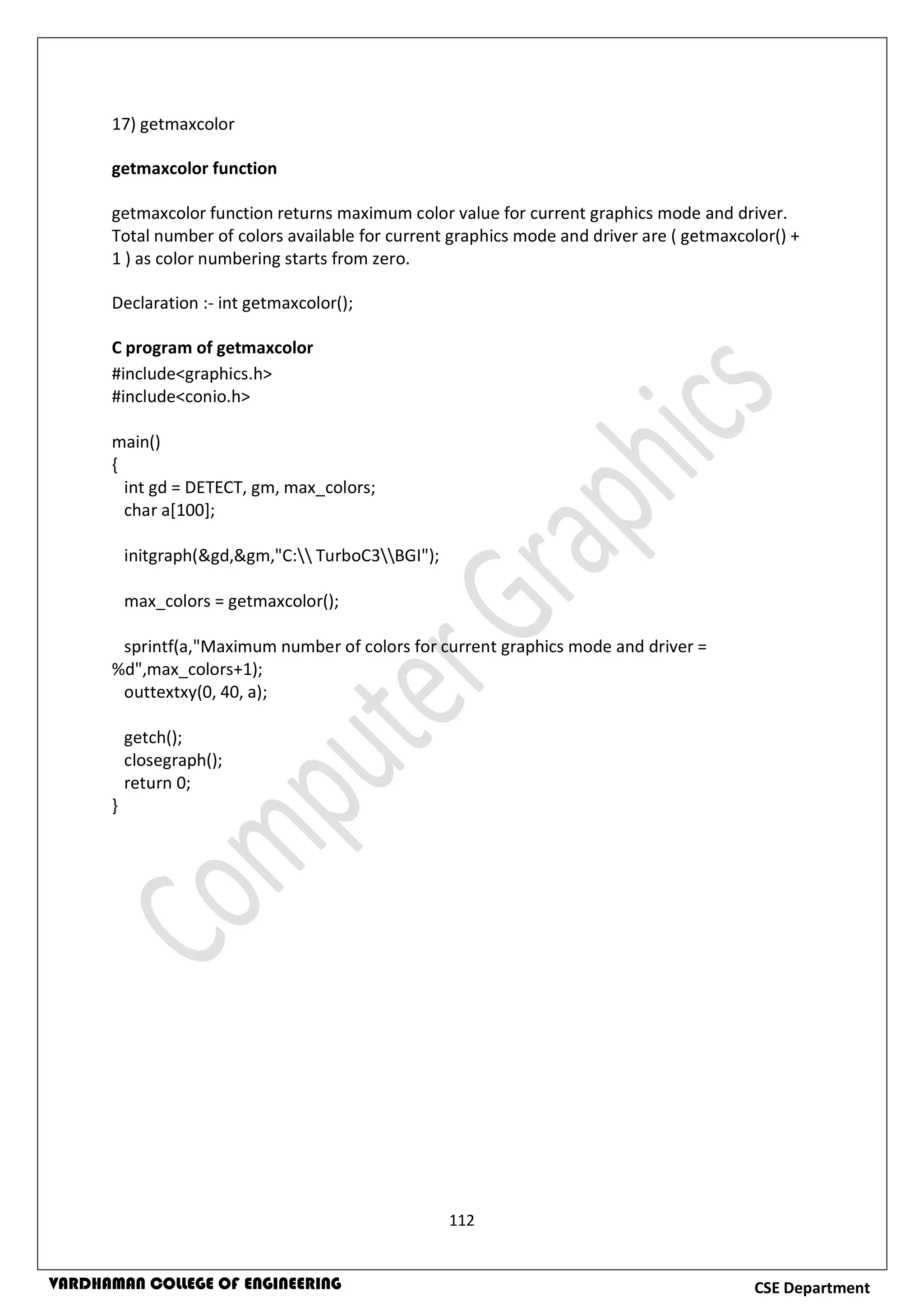 112
CSE DepartmentVARDHAMAN COLLEGE OF ENGINEERING
17) getmaxcolor
getmaxcolor function
getmaxcolor function returns maximum color value for current graphics mode and driver.
Total number of colors available for current graphics mode and driver are ( getmaxcolor() +
1 ) as color numbering starts from zero.
Declaration :- int getmaxcolor();
C program of getmaxcolor
#include<graphics.h>
#include<conio.h>
main()
{
int gd = DETECT, gm, max_colors;
char a[100];
initgraph(&gd,&gm,"C: TurboC3BGI");
max_colors = getmaxcolor();
sprintf(a,"Maximum number of colors for current graphics mode and driver =
%d",max_colors+1);
outtextxy(0, 40, a);
getch();
closegraph();
return 0;
}
 