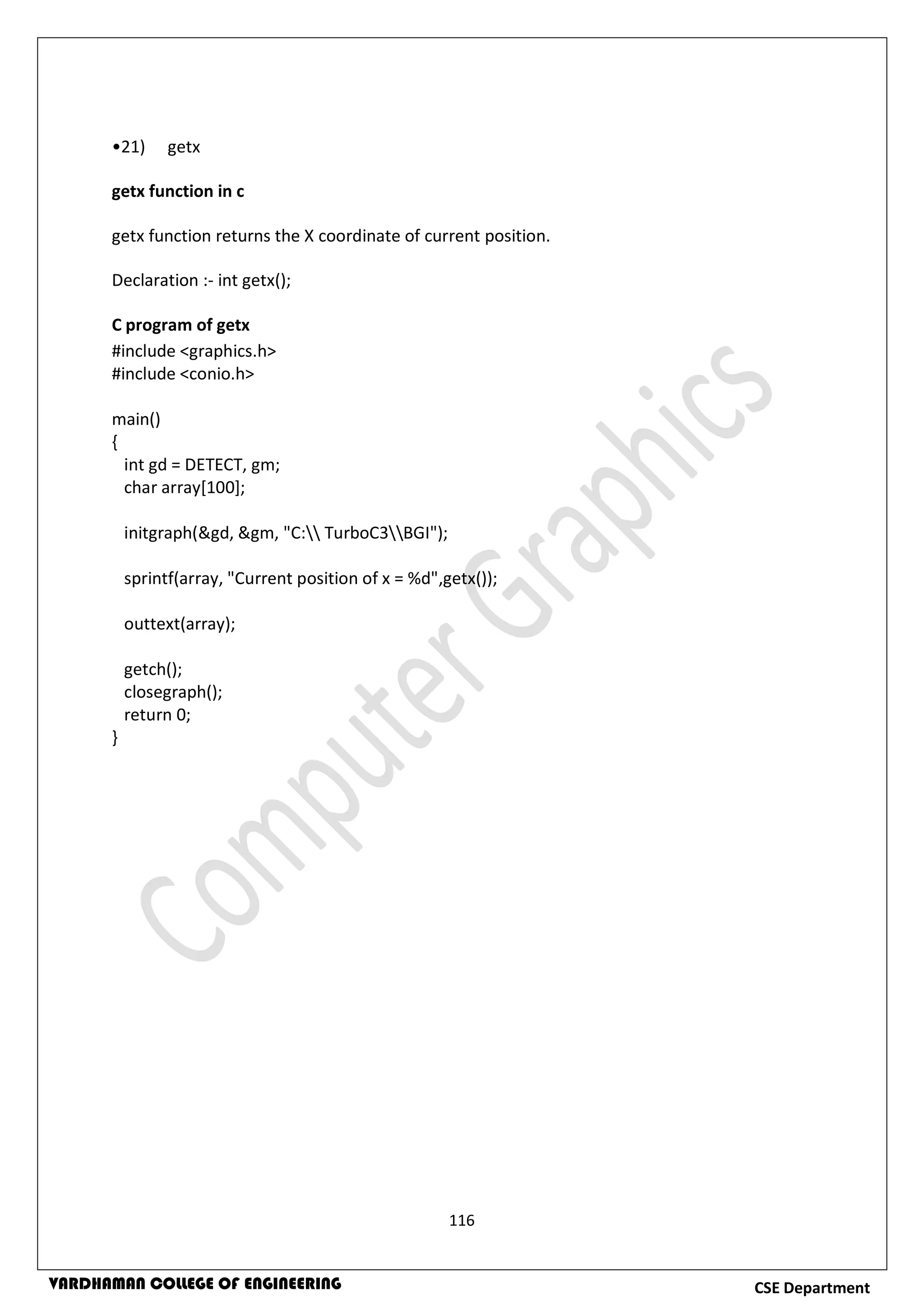 116
CSE DepartmentVARDHAMAN COLLEGE OF ENGINEERING
•21) getx
getx function in c
getx function returns the X coordinate of current position.
Declaration :- int getx();
C program of getx
#include <graphics.h>
#include <conio.h>
main()
{
int gd = DETECT, gm;
char array[100];
initgraph(&gd, &gm, "C: TurboC3BGI");
sprintf(array, "Current position of x = %d",getx());
outtext(array);
getch();
closegraph();
return 0;
}
 