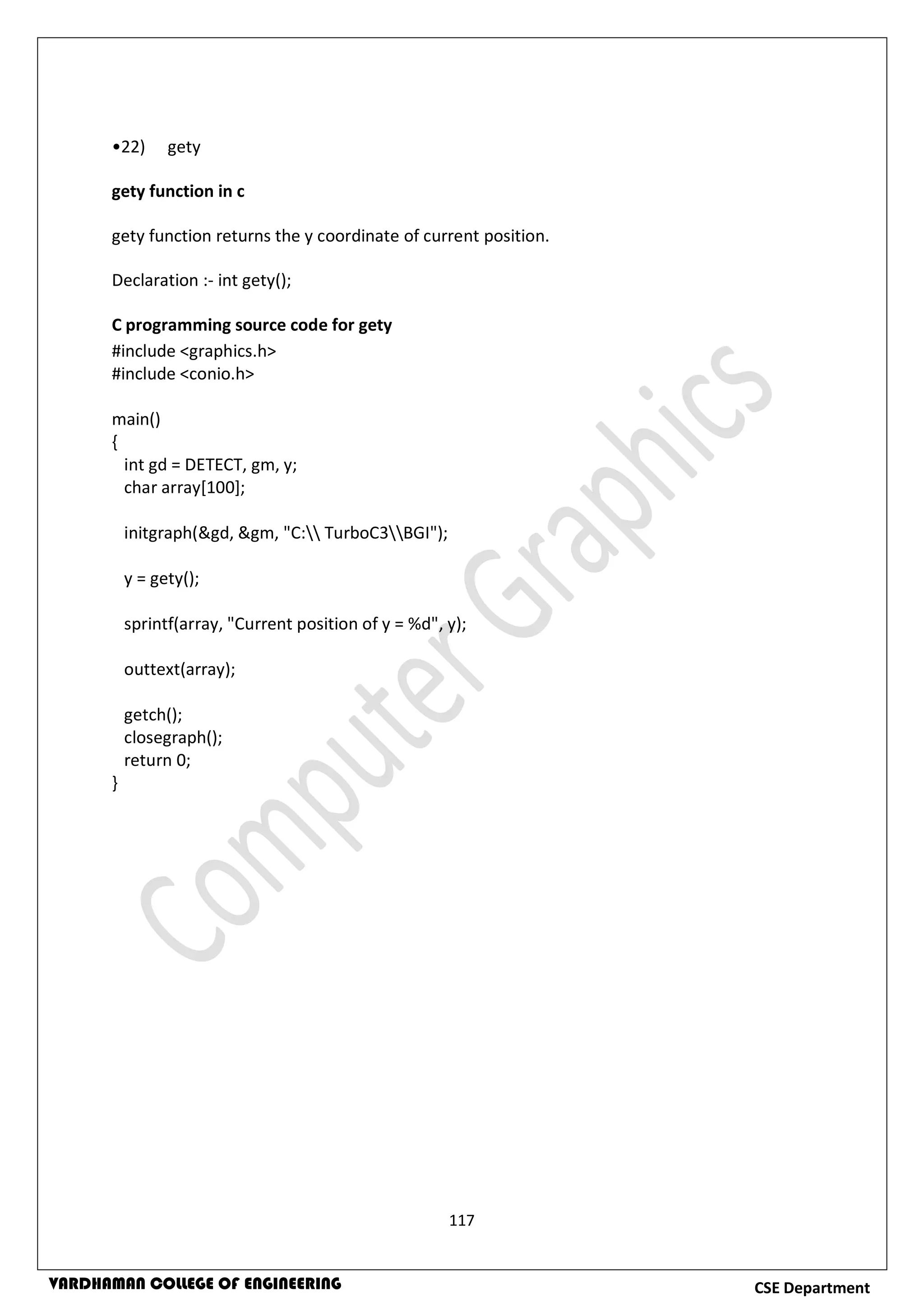 117
CSE DepartmentVARDHAMAN COLLEGE OF ENGINEERING
•22) gety
gety function in c
gety function returns the y coordinate of current position.
Declaration :- int gety();
C programming source code for gety
#include <graphics.h>
#include <conio.h>
main()
{
int gd = DETECT, gm, y;
char array[100];
initgraph(&gd, &gm, "C: TurboC3BGI");
y = gety();
sprintf(array, "Current position of y = %d", y);
outtext(array);
getch();
closegraph();
return 0;
}
 