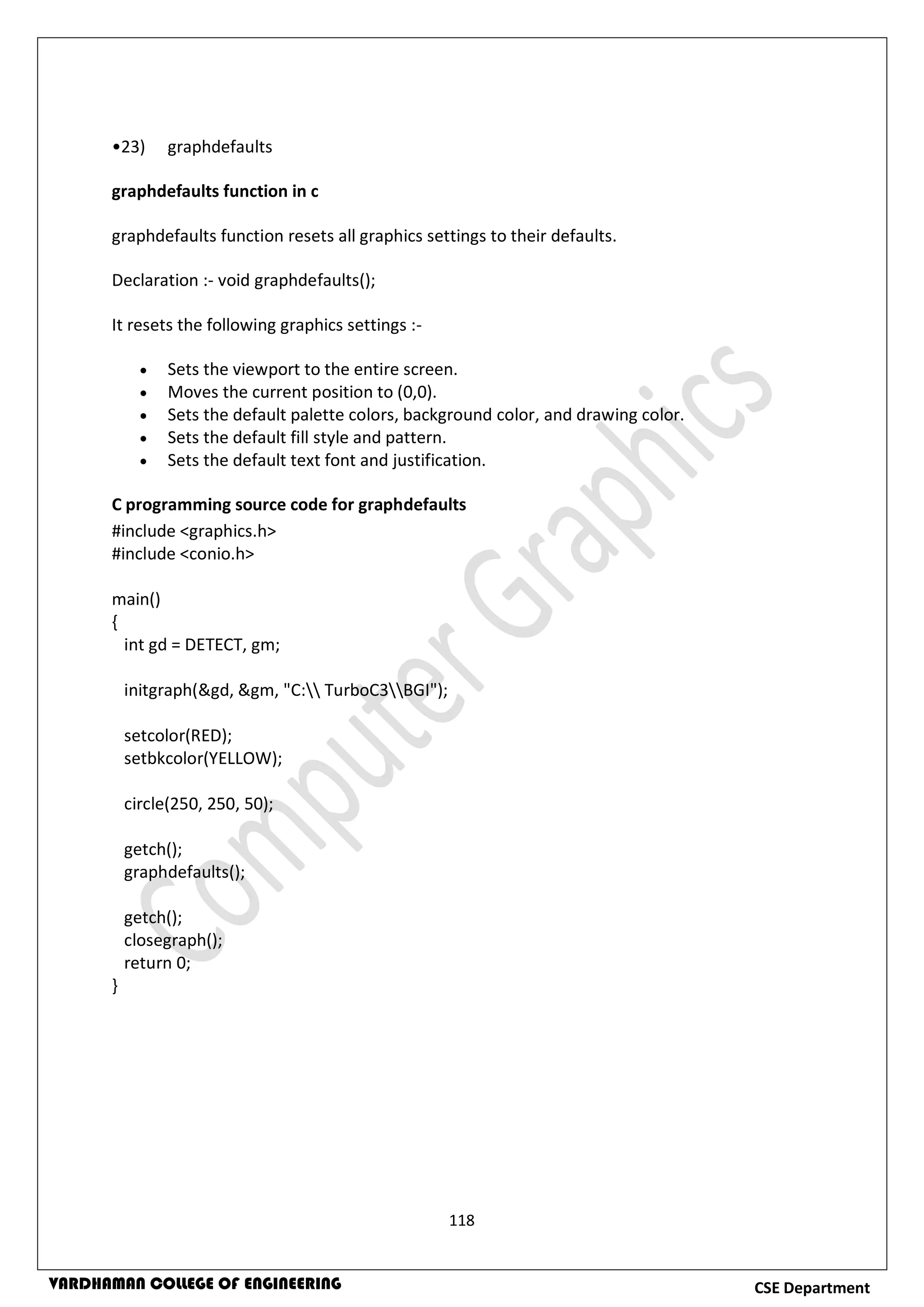 118
CSE DepartmentVARDHAMAN COLLEGE OF ENGINEERING
•23) graphdefaults
graphdefaults function in c
graphdefaults function resets all graphics settings to their defaults.
Declaration :- void graphdefaults();
It resets the following graphics settings :-
 Sets the viewport to the entire screen.
 Moves the current position to (0,0).
 Sets the default palette colors, background color, and drawing color.
 Sets the default fill style and pattern.
 Sets the default text font and justification.
C programming source code for graphdefaults
#include <graphics.h>
#include <conio.h>
main()
{
int gd = DETECT, gm;
initgraph(&gd, &gm, "C: TurboC3BGI");
setcolor(RED);
setbkcolor(YELLOW);
circle(250, 250, 50);
getch();
graphdefaults();
getch();
closegraph();
return 0;
}
 