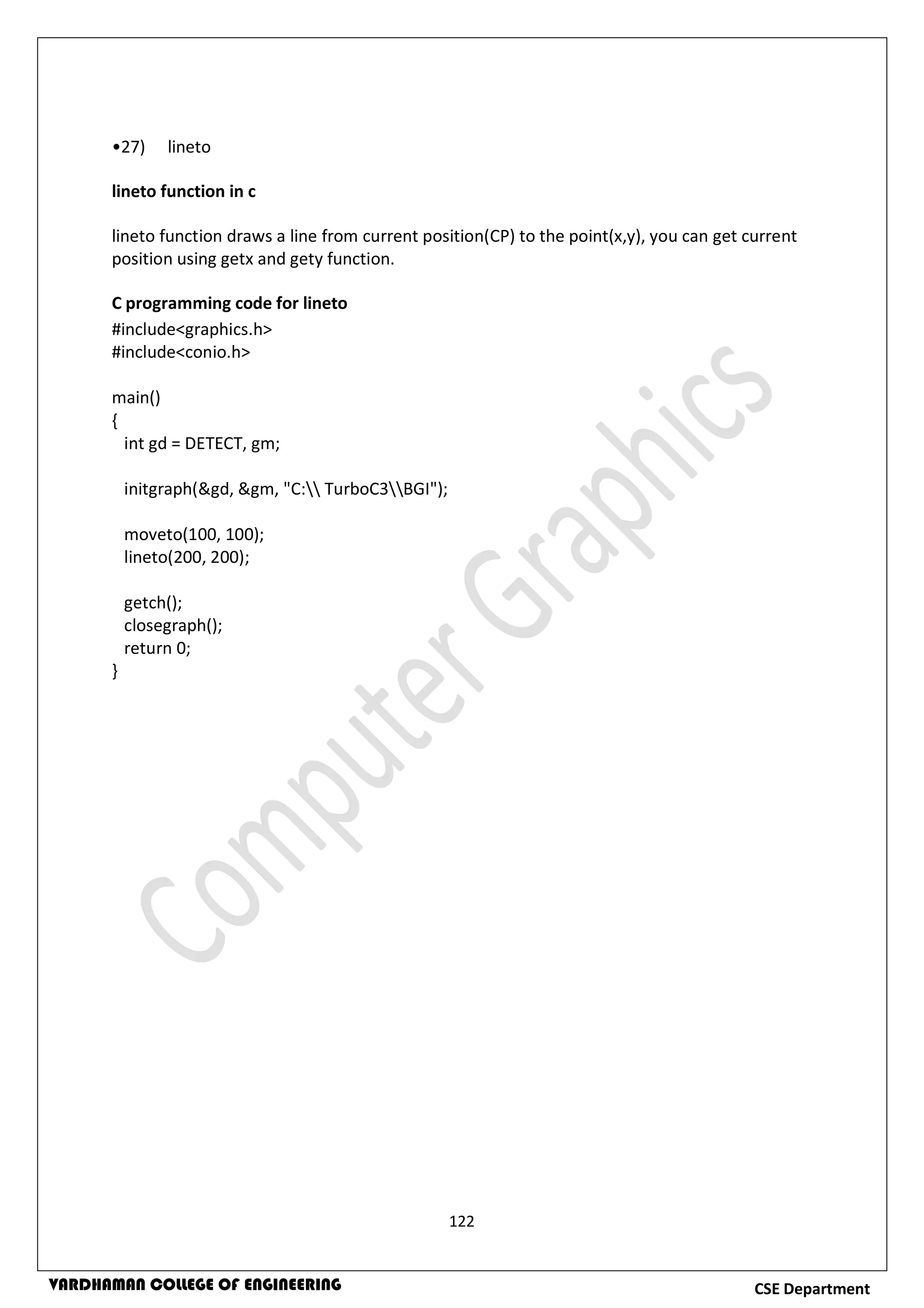 122
CSE DepartmentVARDHAMAN COLLEGE OF ENGINEERING
•27) lineto
lineto function in c
lineto function draws a line from current position(CP) to the point(x,y), you can get current
position using getx and gety function.
C programming code for lineto
#include<graphics.h>
#include<conio.h>
main()
{
int gd = DETECT, gm;
initgraph(&gd, &gm, "C: TurboC3BGI");
moveto(100, 100);
lineto(200, 200);
getch();
closegraph();
return 0;
}
 
