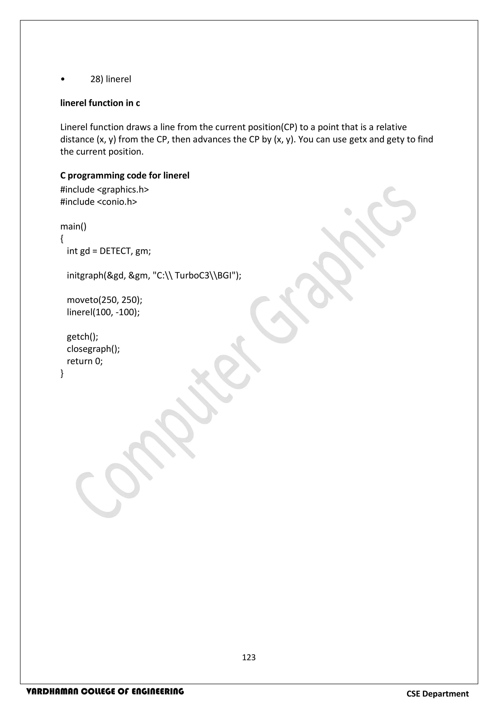 123
CSE DepartmentVARDHAMAN COLLEGE OF ENGINEERING
• 28) linerel
linerel function in c
Linerel function draws a line from the current position(CP) to a point that is a relative
distance (x, y) from the CP, then advances the CP by (x, y). You can use getx and gety to find
the current position.
C programming code for linerel
#include <graphics.h>
#include <conio.h>
main()
{
int gd = DETECT, gm;
initgraph(&gd, &gm, "C: TurboC3BGI");
moveto(250, 250);
linerel(100, -100);
getch();
closegraph();
return 0;
}
 