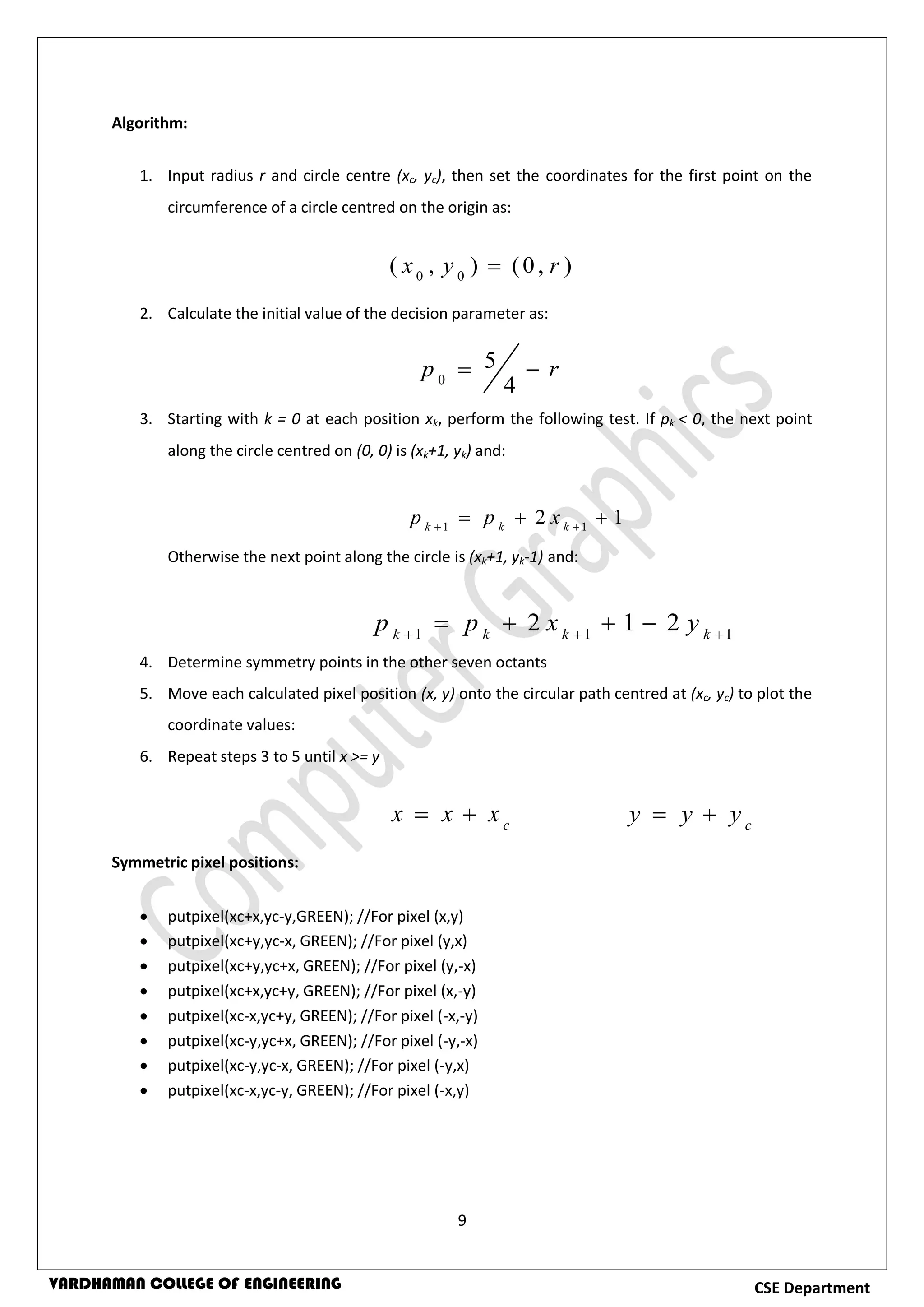 9
CSE DepartmentVARDHAMAN COLLEGE OF ENGINEERING
Algorithm:
1. Input radius r and circle centre (xc, yc), then set the coordinates for the first point on the
circumference of a circle centred on the origin as:
2. Calculate the initial value of the decision parameter as:
3. Starting with k = 0 at each position xk, perform the following test. If pk < 0, the next point
along the circle centred on (0, 0) is (xk+1, yk) and:
Otherwise the next point along the circle is (xk+1, yk-1) and:
4. Determine symmetry points in the other seven octants
5. Move each calculated pixel position (x, y) onto the circular path centred at (xc, yc) to plot the
coordinate values:
6. Repeat steps 3 to 5 until x >= y
Symmetric pixel positions:
 putpixel(xc+x,yc-y,GREEN); //For pixel (x,y)
 putpixel(xc+y,yc-x, GREEN); //For pixel (y,x)
 putpixel(xc+y,yc+x, GREEN); //For pixel (y,-x)
 putpixel(xc+x,yc+y, GREEN); //For pixel (x,-y)
 putpixel(xc-x,yc+y, GREEN); //For pixel (-x,-y)
 putpixel(xc-y,yc+x, GREEN); //For pixel (-y,-x)
 putpixel(xc-y,yc-x, GREEN); //For pixel (-y,x)
 putpixel(xc-x,yc-y, GREEN); //For pixel (-x,y)
),0(),( 00
ryx 
rp 
4
5
0
12 11
  kkk
xpp
111
212 
 kkkk
yxpp
c
xxx  c
yyy 
 
