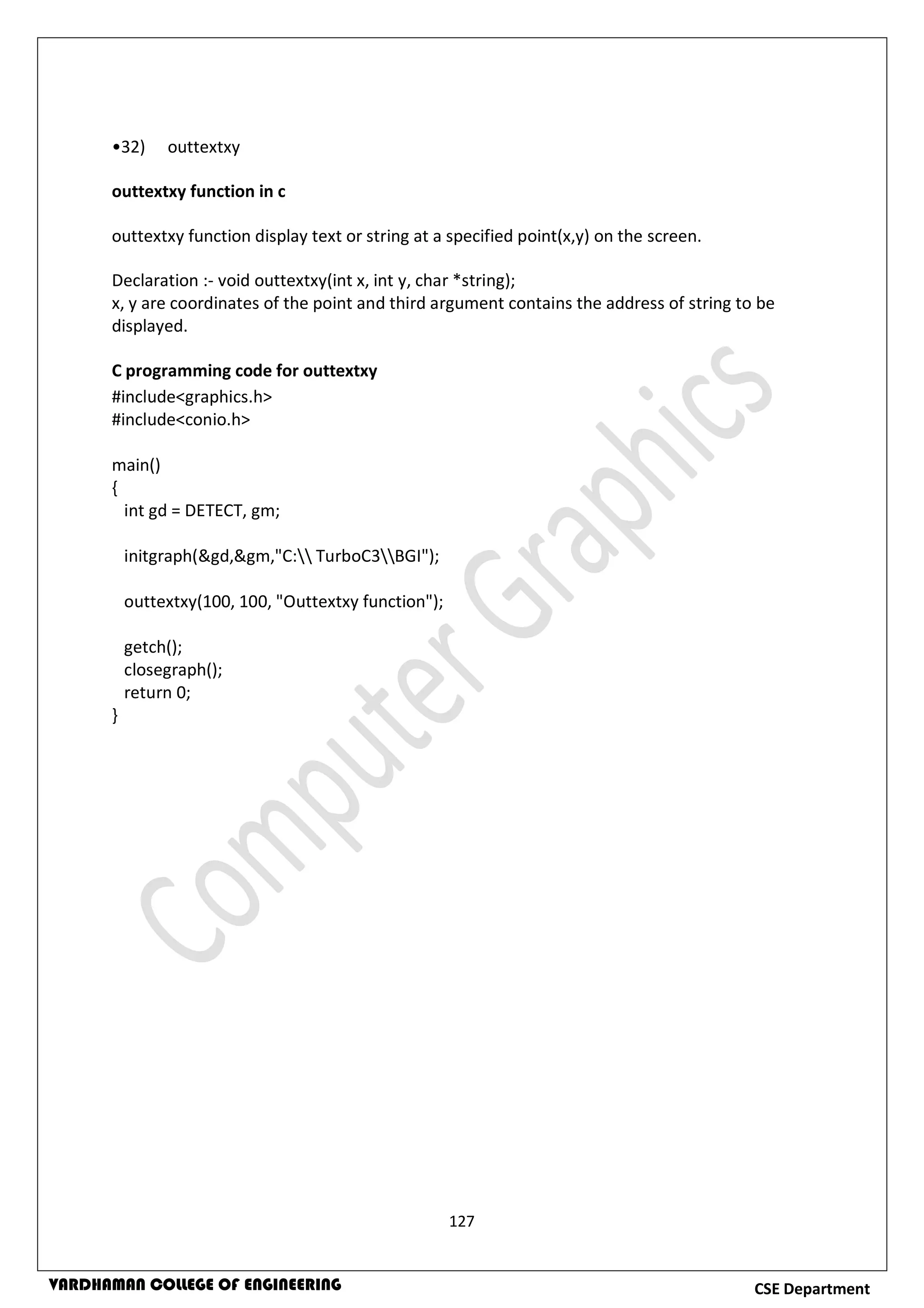 127
CSE DepartmentVARDHAMAN COLLEGE OF ENGINEERING
•32) outtextxy
outtextxy function in c
outtextxy function display text or string at a specified point(x,y) on the screen.
Declaration :- void outtextxy(int x, int y, char *string);
x, y are coordinates of the point and third argument contains the address of string to be
displayed.
C programming code for outtextxy
#include<graphics.h>
#include<conio.h>
main()
{
int gd = DETECT, gm;
initgraph(&gd,&gm,"C: TurboC3BGI");
outtextxy(100, 100, "Outtextxy function");
getch();
closegraph();
return 0;
}
 
