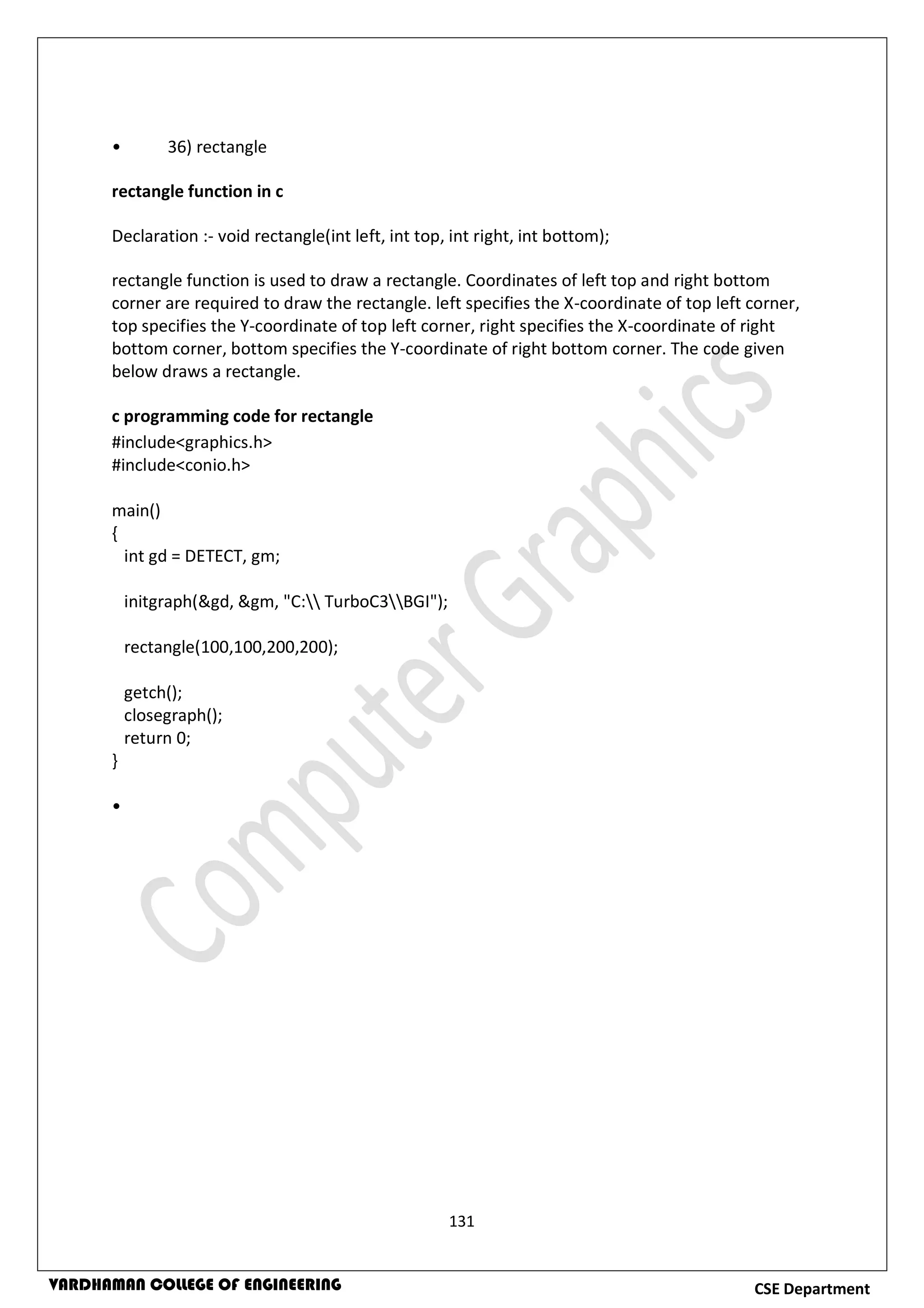 131
CSE DepartmentVARDHAMAN COLLEGE OF ENGINEERING
• 36) rectangle
rectangle function in c
Declaration :- void rectangle(int left, int top, int right, int bottom);
rectangle function is used to draw a rectangle. Coordinates of left top and right bottom
corner are required to draw the rectangle. left specifies the X-coordinate of top left corner,
top specifies the Y-coordinate of top left corner, right specifies the X-coordinate of right
bottom corner, bottom specifies the Y-coordinate of right bottom corner. The code given
below draws a rectangle.
c programming code for rectangle
#include<graphics.h>
#include<conio.h>
main()
{
int gd = DETECT, gm;
initgraph(&gd, &gm, "C: TurboC3BGI");
rectangle(100,100,200,200);
getch();
closegraph();
return 0;
}
•
 