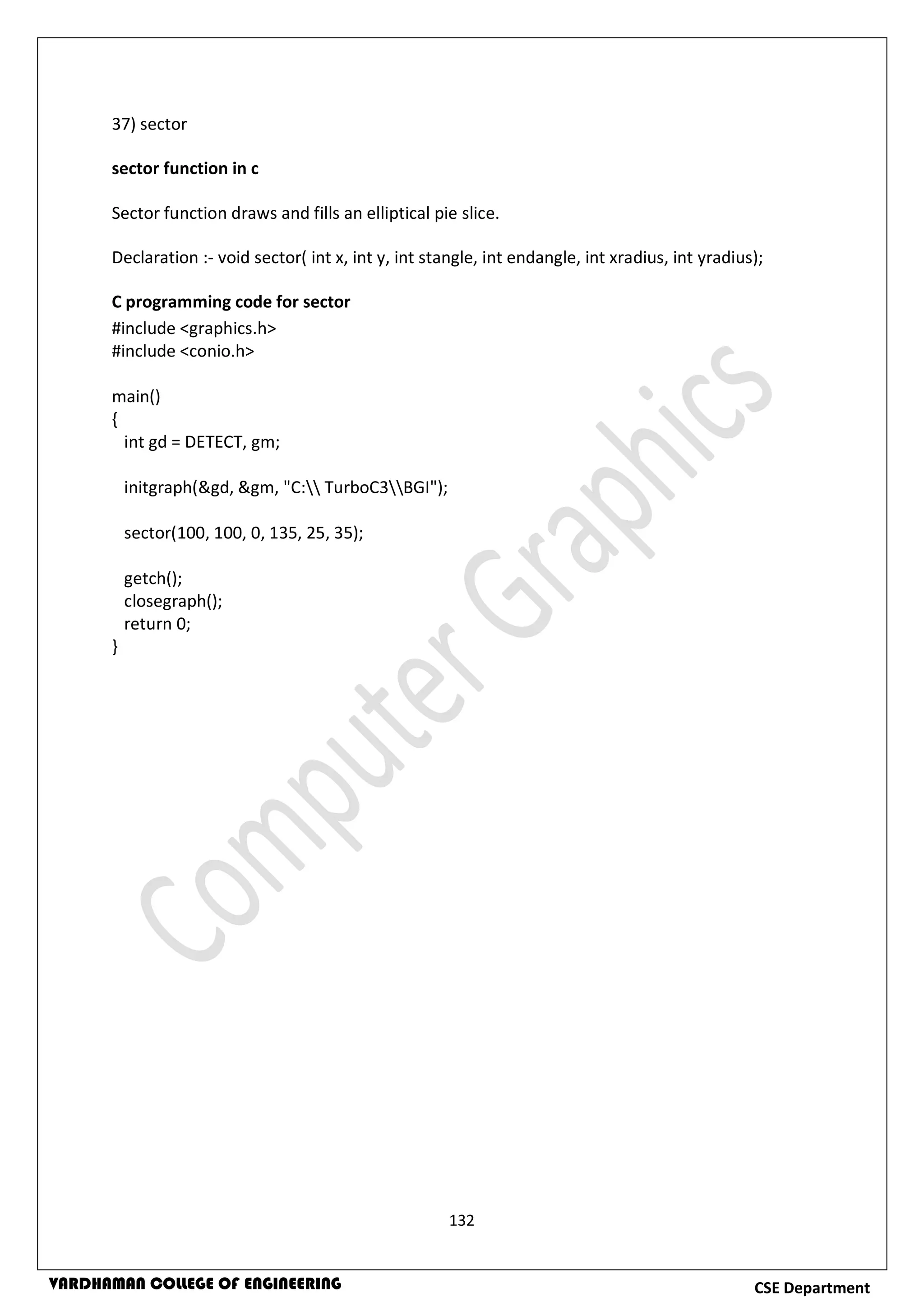 132
CSE DepartmentVARDHAMAN COLLEGE OF ENGINEERING
37) sector
sector function in c
Sector function draws and fills an elliptical pie slice.
Declaration :- void sector( int x, int y, int stangle, int endangle, int xradius, int yradius);
C programming code for sector
#include <graphics.h>
#include <conio.h>
main()
{
int gd = DETECT, gm;
initgraph(&gd, &gm, "C: TurboC3BGI");
sector(100, 100, 0, 135, 25, 35);
getch();
closegraph();
return 0;
}
 