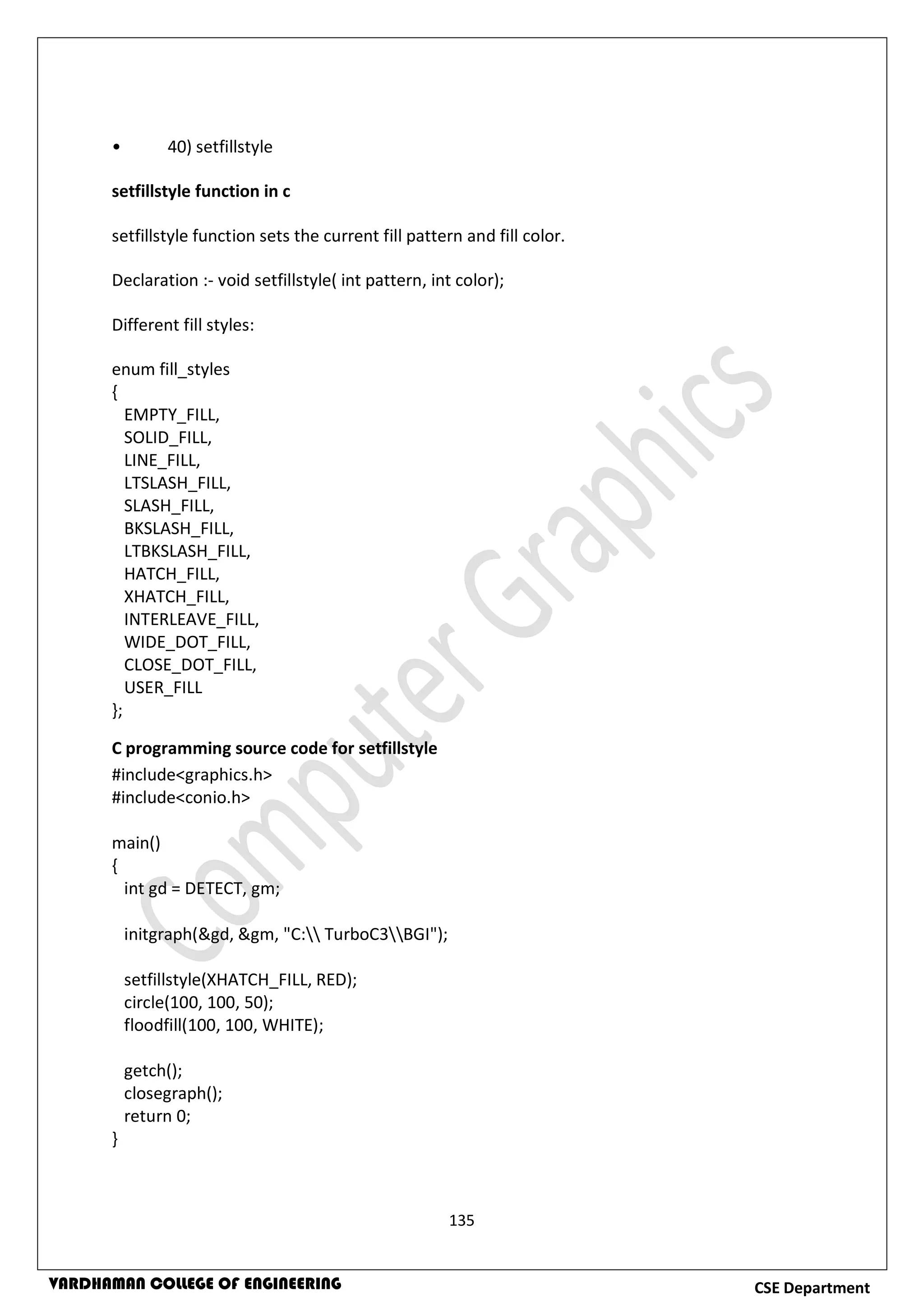135
CSE DepartmentVARDHAMAN COLLEGE OF ENGINEERING
• 40) setfillstyle
setfillstyle function in c
setfillstyle function sets the current fill pattern and fill color.
Declaration :- void setfillstyle( int pattern, int color);
Different fill styles:
enum fill_styles
{
EMPTY_FILL,
SOLID_FILL,
LINE_FILL,
LTSLASH_FILL,
SLASH_FILL,
BKSLASH_FILL,
LTBKSLASH_FILL,
HATCH_FILL,
XHATCH_FILL,
INTERLEAVE_FILL,
WIDE_DOT_FILL,
CLOSE_DOT_FILL,
USER_FILL
};
C programming source code for setfillstyle
#include<graphics.h>
#include<conio.h>
main()
{
int gd = DETECT, gm;
initgraph(&gd, &gm, "C: TurboC3BGI");
setfillstyle(XHATCH_FILL, RED);
circle(100, 100, 50);
floodfill(100, 100, WHITE);
getch();
closegraph();
return 0;
}
 