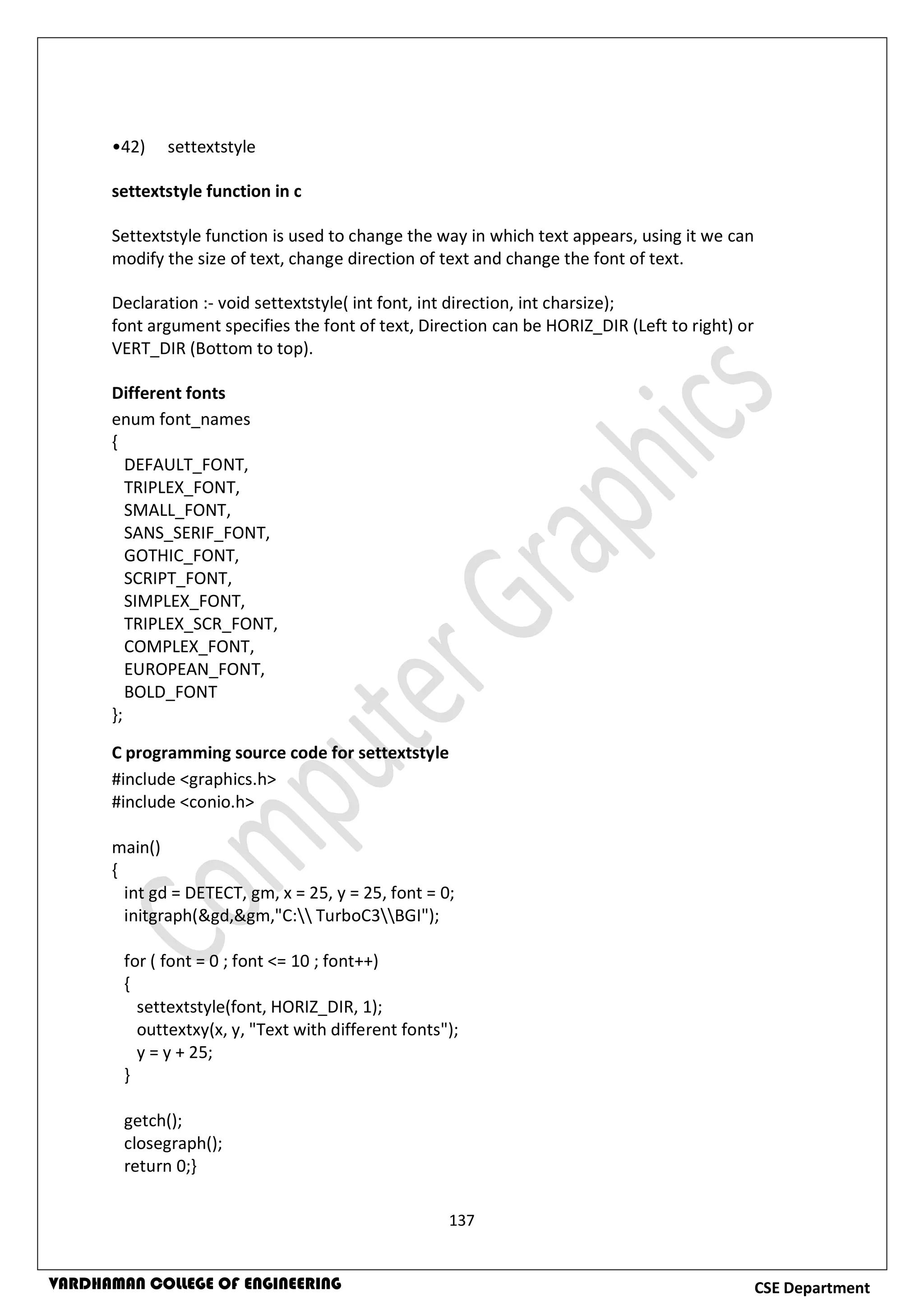 137
CSE DepartmentVARDHAMAN COLLEGE OF ENGINEERING
•42) settextstyle
settextstyle function in c
Settextstyle function is used to change the way in which text appears, using it we can
modify the size of text, change direction of text and change the font of text.
Declaration :- void settextstyle( int font, int direction, int charsize);
font argument specifies the font of text, Direction can be HORIZ_DIR (Left to right) or
VERT_DIR (Bottom to top).
Different fonts
enum font_names
{
DEFAULT_FONT,
TRIPLEX_FONT,
SMALL_FONT,
SANS_SERIF_FONT,
GOTHIC_FONT,
SCRIPT_FONT,
SIMPLEX_FONT,
TRIPLEX_SCR_FONT,
COMPLEX_FONT,
EUROPEAN_FONT,
BOLD_FONT
};
C programming source code for settextstyle
#include <graphics.h>
#include <conio.h>
main()
{
int gd = DETECT, gm, x = 25, y = 25, font = 0;
initgraph(&gd,&gm,"C: TurboC3BGI");
for ( font = 0 ; font <= 10 ; font++)
{
settextstyle(font, HORIZ_DIR, 1);
outtextxy(x, y, "Text with different fonts");
y = y + 25;
}
getch();
closegraph();
return 0;}
 