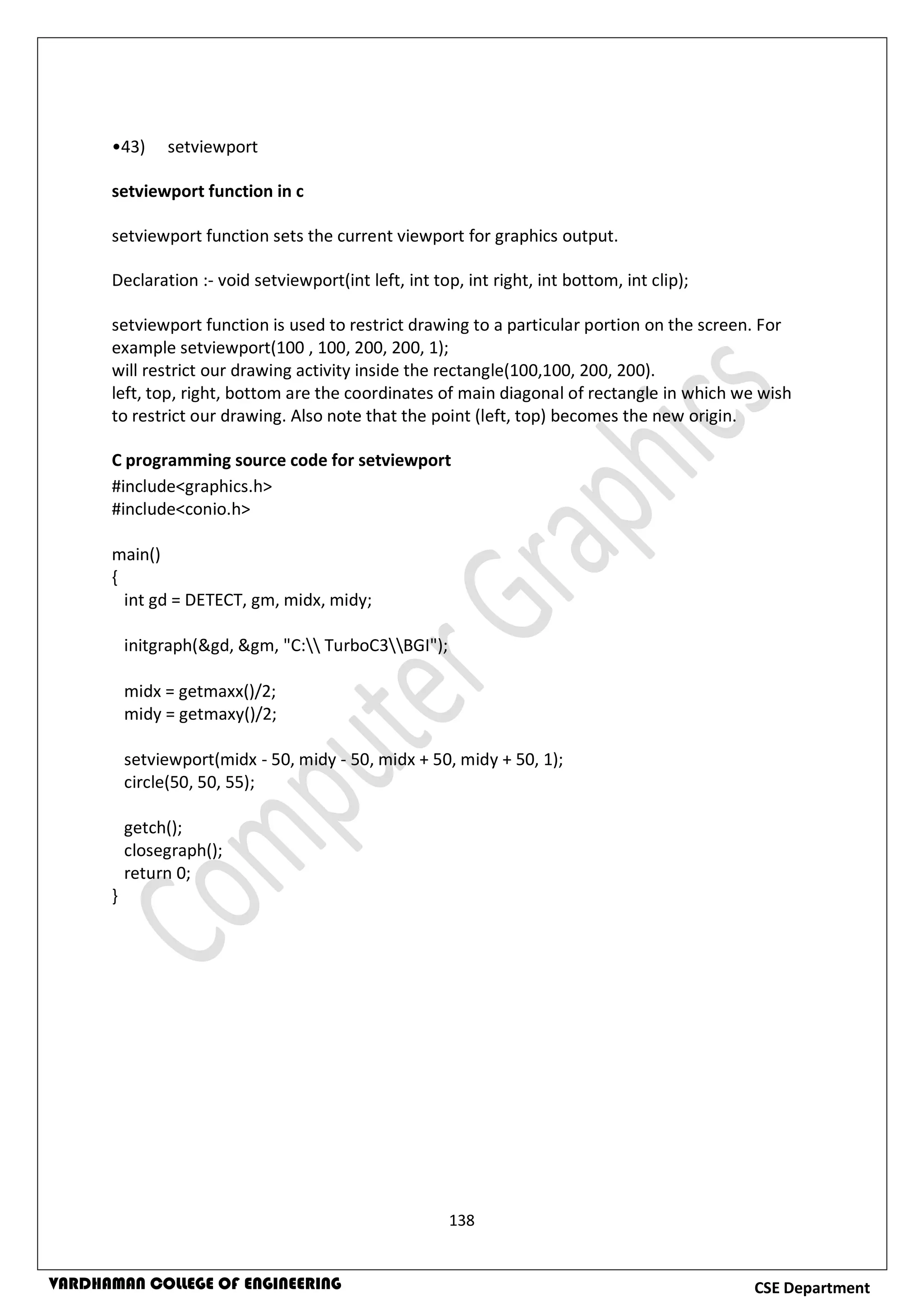 138
CSE DepartmentVARDHAMAN COLLEGE OF ENGINEERING
•43) setviewport
setviewport function in c
setviewport function sets the current viewport for graphics output.
Declaration :- void setviewport(int left, int top, int right, int bottom, int clip);
setviewport function is used to restrict drawing to a particular portion on the screen. For
example setviewport(100 , 100, 200, 200, 1);
will restrict our drawing activity inside the rectangle(100,100, 200, 200).
left, top, right, bottom are the coordinates of main diagonal of rectangle in which we wish
to restrict our drawing. Also note that the point (left, top) becomes the new origin.
C programming source code for setviewport
#include<graphics.h>
#include<conio.h>
main()
{
int gd = DETECT, gm, midx, midy;
initgraph(&gd, &gm, "C: TurboC3BGI");
midx = getmaxx()/2;
midy = getmaxy()/2;
setviewport(midx - 50, midy - 50, midx + 50, midy + 50, 1);
circle(50, 50, 55);
getch();
closegraph();
return 0;
}
 