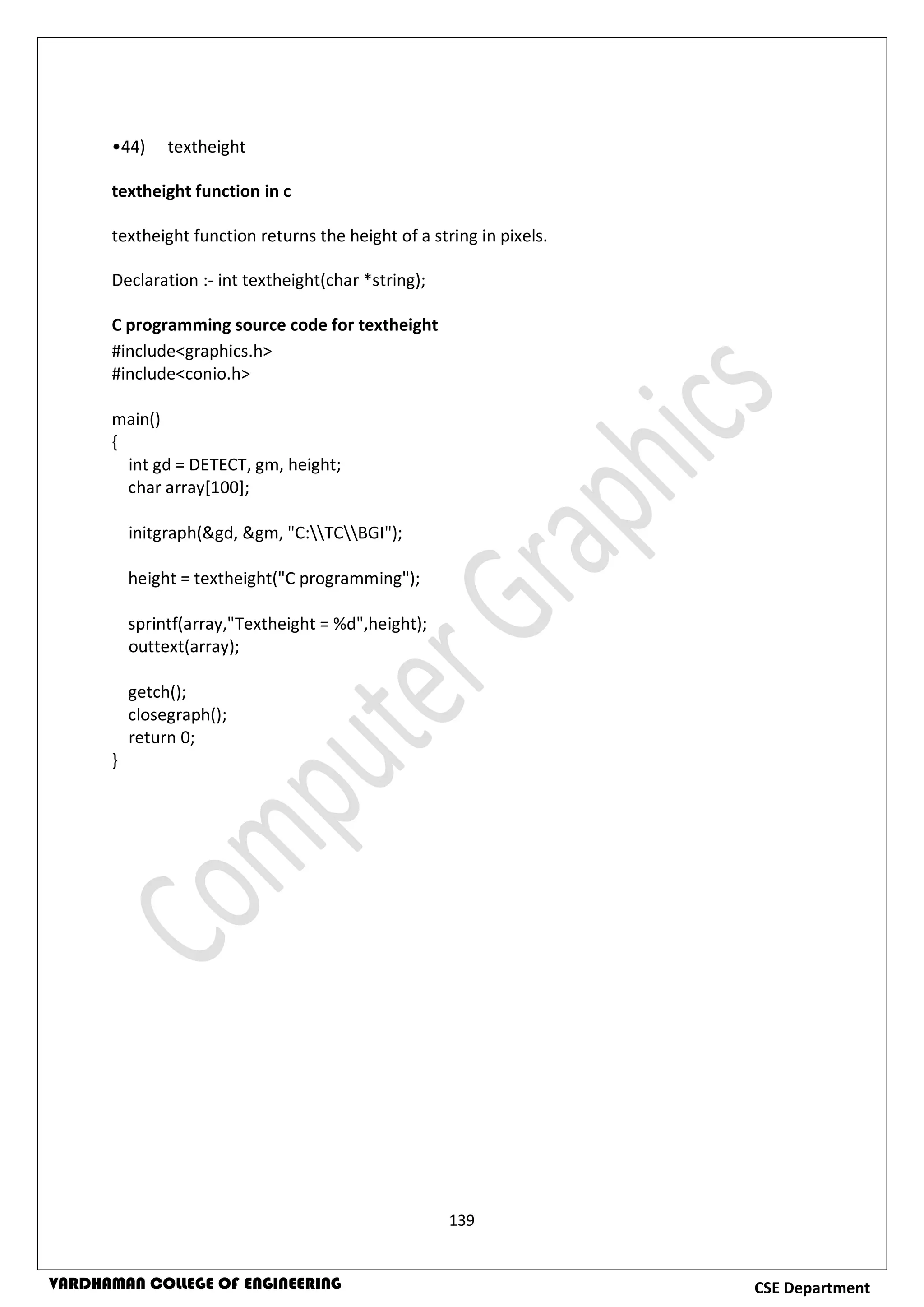 139
CSE DepartmentVARDHAMAN COLLEGE OF ENGINEERING
•44) textheight
textheight function in c
textheight function returns the height of a string in pixels.
Declaration :- int textheight(char *string);
C programming source code for textheight
#include<graphics.h>
#include<conio.h>
main()
{
int gd = DETECT, gm, height;
char array[100];
initgraph(&gd, &gm, "C:TCBGI");
height = textheight("C programming");
sprintf(array,"Textheight = %d",height);
outtext(array);
getch();
closegraph();
return 0;
}
 