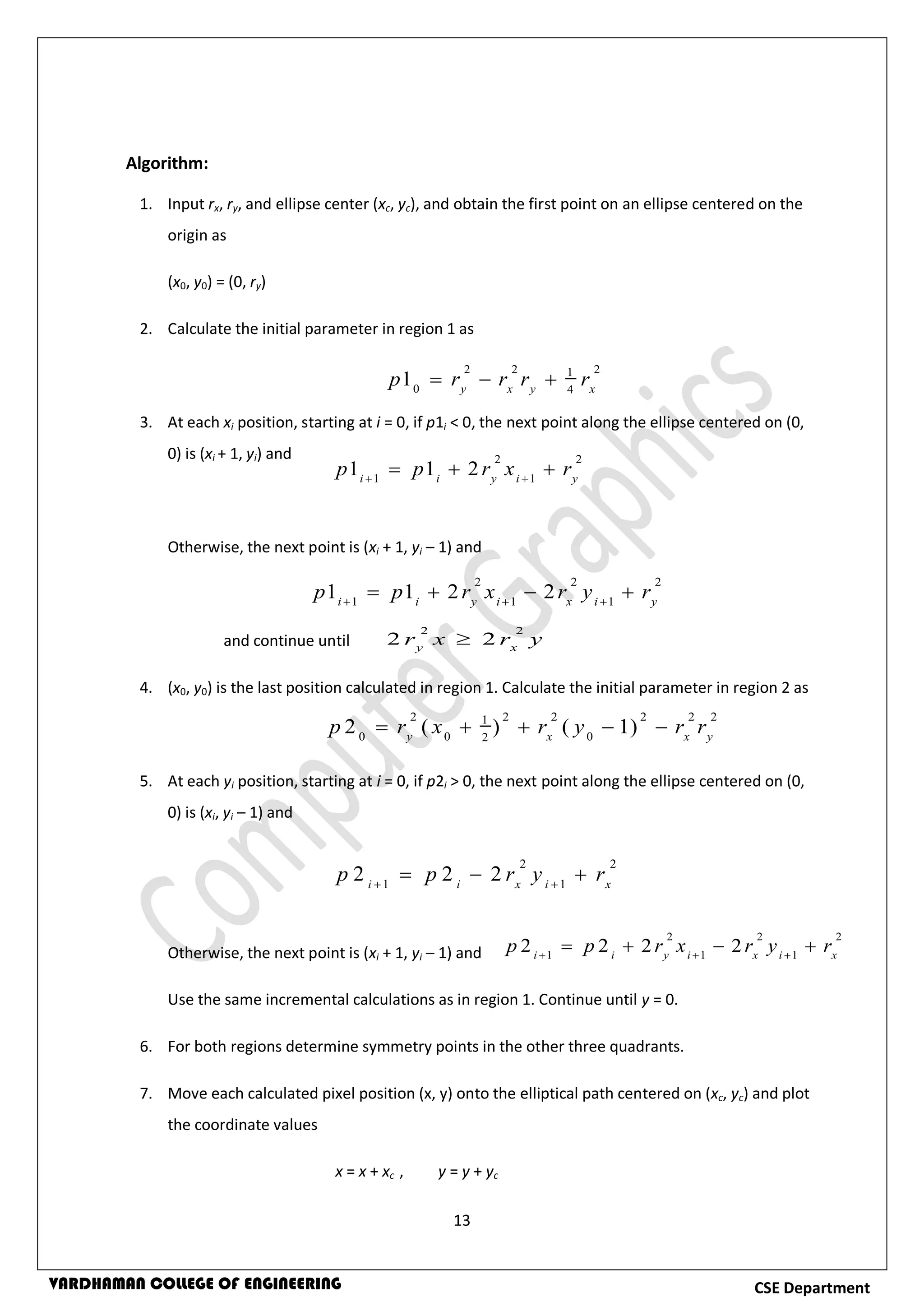 13
CSE DepartmentVARDHAMAN COLLEGE OF ENGINEERING
Algorithm:
1. Input rx, ry, and ellipse center (xc, yc), and obtain the first point on an ellipse centered on the
origin as
(x0, y0) = (0, ry)
2. Calculate the initial parameter in region 1 as
3. At each xi position, starting at i = 0, if p1i < 0, the next point along the ellipse centered on (0,
0) is (xi + 1, yi) and
Otherwise, the next point is (xi + 1, yi – 1) and
and continue until
4. (x0, y0) is the last position calculated in region 1. Calculate the initial parameter in region 2 as
5. At each yi position, starting at i = 0, if p2i > 0, the next point along the ellipse centered on (0,
0) is (xi, yi – 1) and
Otherwise, the next point is (xi + 1, yi – 1) and
Use the same incremental calculations as in region 1. Continue until y = 0.
6. For both regions determine symmetry points in the other three quadrants.
7. Move each calculated pixel position (x, y) onto the elliptical path centered on (xc, yc) and plot
the coordinate values
x = x + xc , y = y + yc
2 2 21
0 4
1 y x y x
p r r r r  
2 2
1 1
1 1 2i i y i y
p p r x r 
  
2 2 2
1 1 1
1 1 2 2i i y i x i y
p p r x r y r  
   
2 2
2 2y x
r x r y
2 2 2 2 2 21
0 0 02
2 ( ) ( 1)y x x y
p r x r y r r    
2 2
1 1
2 2 2i i x i x
p p r y r 
  
2 2 2
1 1 1
2 2 2 2i i y i x i x
p p r x r y r  
   
 
