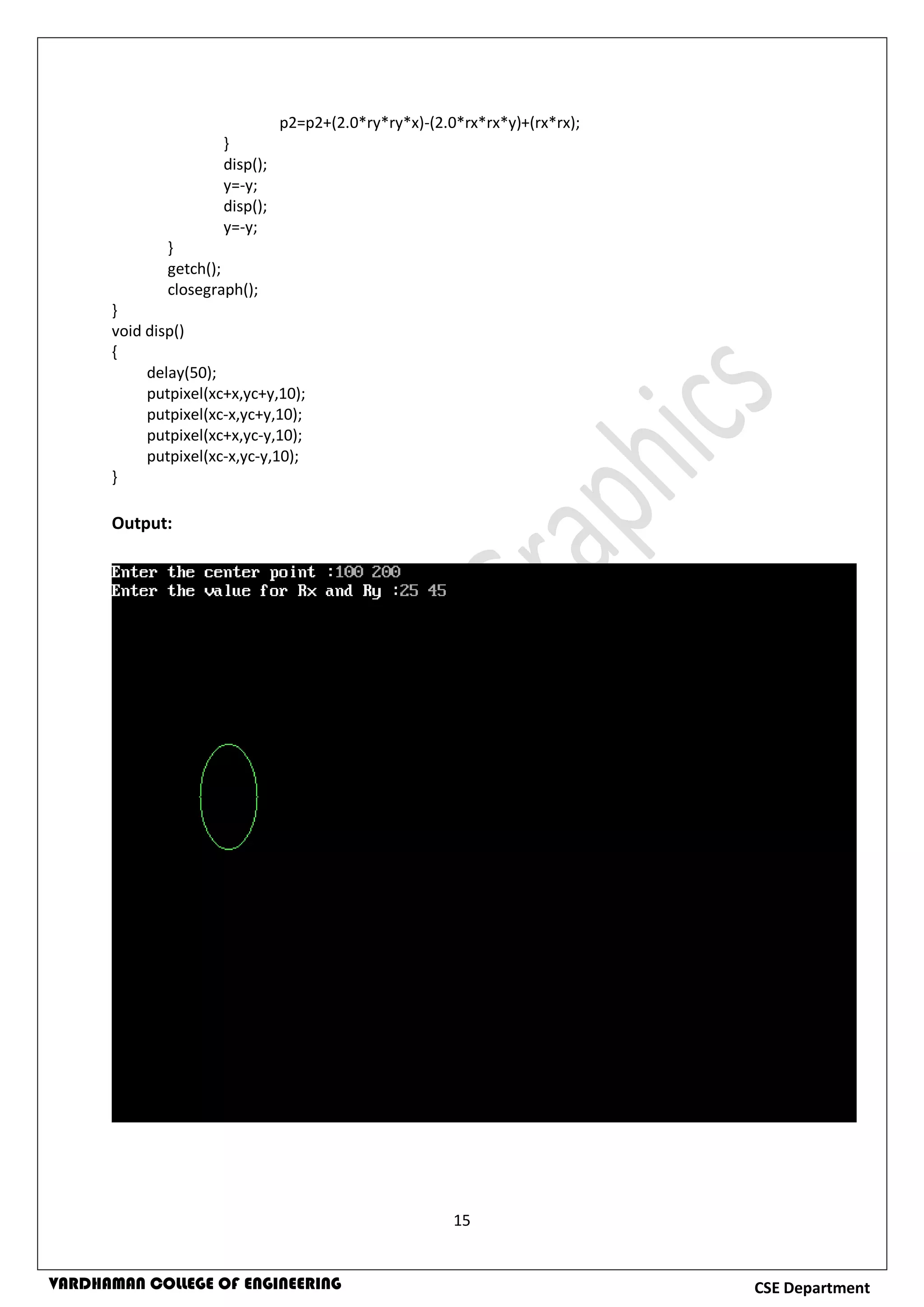 15
CSE DepartmentVARDHAMAN COLLEGE OF ENGINEERING
p2=p2+(2.0*ry*ry*x)-(2.0*rx*rx*y)+(rx*rx);
}
disp();
y=-y;
disp();
y=-y;
}
getch();
closegraph();
}
void disp()
{
delay(50);
putpixel(xc+x,yc+y,10);
putpixel(xc-x,yc+y,10);
putpixel(xc+x,yc-y,10);
putpixel(xc-x,yc-y,10);
}
Output:
 