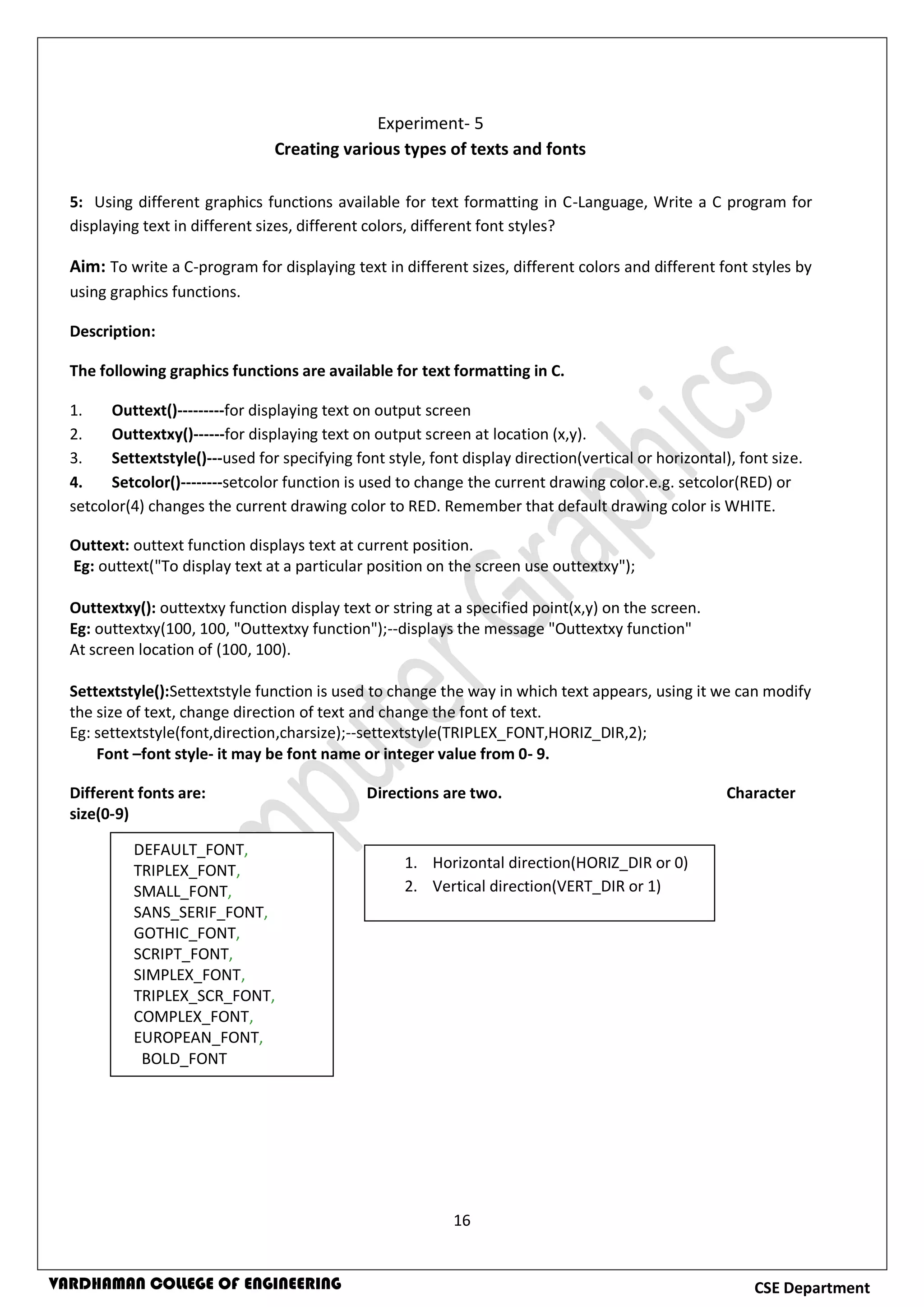 16
CSE DepartmentVARDHAMAN COLLEGE OF ENGINEERING
5: Using different graphics functions available for text formatting in C-Language, Write a C program for
displaying text in different sizes, different colors, different font styles?
Aim: To write a C-program for displaying text in different sizes, different colors and different font styles by
using graphics functions.
Description:
The following graphics functions are available for text formatting in C.
1. Outtext()---------for displaying text on output screen
2. Outtextxy()------for displaying text on output screen at location (x,y).
3. Settextstyle()---used for specifying font style, font display direction(vertical or horizontal), font size.
4. Setcolor()--------setcolor function is used to change the current drawing color.e.g. setcolor(RED) or
setcolor(4) changes the current drawing color to RED. Remember that default drawing color is WHITE.
Outtext: outtext function displays text at current position.
Eg: outtext("To display text at a particular position on the screen use outtextxy");
Outtextxy(): outtextxy function display text or string at a specified point(x,y) on the screen.
Eg: outtextxy(100, 100, "Outtextxy function");--displays the message "Outtextxy function"
At screen location of (100, 100).
Settextstyle():Settextstyle function is used to change the way in which text appears, using it we can modify
the size of text, change direction of text and change the font of text.
Eg: settextstyle(font,direction,charsize);--settextstyle(TRIPLEX_FONT,HORIZ_DIR,2);
Font –font style- it may be font name or integer value from 0- 9.
Different fonts are: Directions are two. Character
size(0-9)
Experiment- 5
Creating various types of texts and fonts
DEFAULT_FONT,
TRIPLEX_FONT,
SMALL_FONT,
SANS_SERIF_FONT,
GOTHIC_FONT,
SCRIPT_FONT,
SIMPLEX_FONT,
TRIPLEX_SCR_FONT,
COMPLEX_FONT,
EUROPEAN_FONT,
BOLD_FONT
1. Horizontal direction(HORIZ_DIR or 0)
2. Vertical direction(VERT_DIR or 1)
 