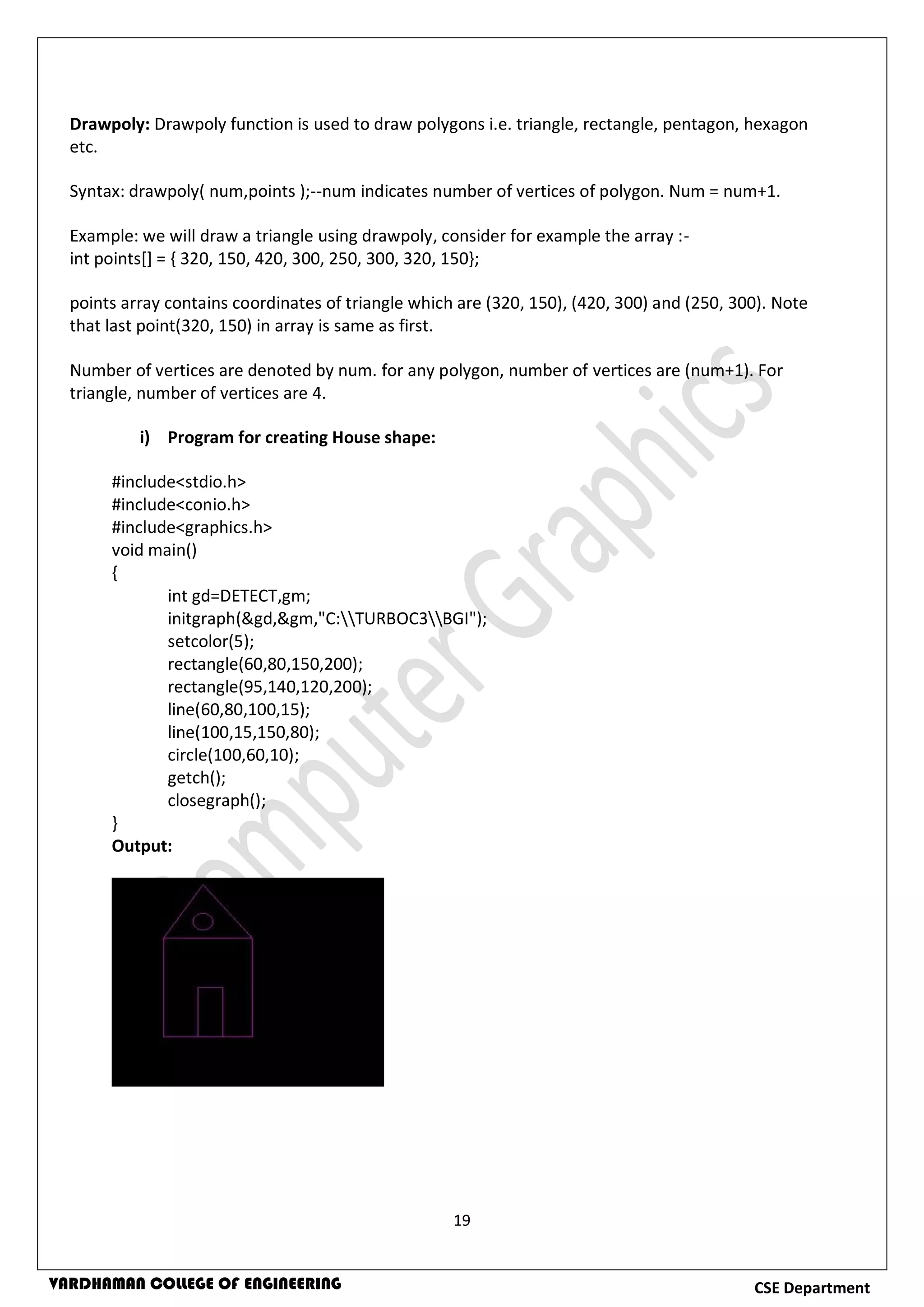 19
CSE DepartmentVARDHAMAN COLLEGE OF ENGINEERING
Drawpoly: Drawpoly function is used to draw polygons i.e. triangle, rectangle, pentagon, hexagon
etc.
Syntax: drawpoly( num,points );--num indicates number of vertices of polygon. Num = num+1.
Example: we will draw a triangle using drawpoly, consider for example the array :-
int points[] = { 320, 150, 420, 300, 250, 300, 320, 150};
points array contains coordinates of triangle which are (320, 150), (420, 300) and (250, 300). Note
that last point(320, 150) in array is same as first.
Number of vertices are denoted by num. for any polygon, number of vertices are (num+1). For
triangle, number of vertices are 4.
i) Program for creating House shape:
#include<stdio.h>
#include<conio.h>
#include<graphics.h>
void main()
{
int gd=DETECT,gm;
initgraph(&gd,&gm,"C:TURBOC3BGI");
setcolor(5);
rectangle(60,80,150,200);
rectangle(95,140,120,200);
line(60,80,100,15);
line(100,15,150,80);
circle(100,60,10);
getch();
closegraph();
}
Output:
 