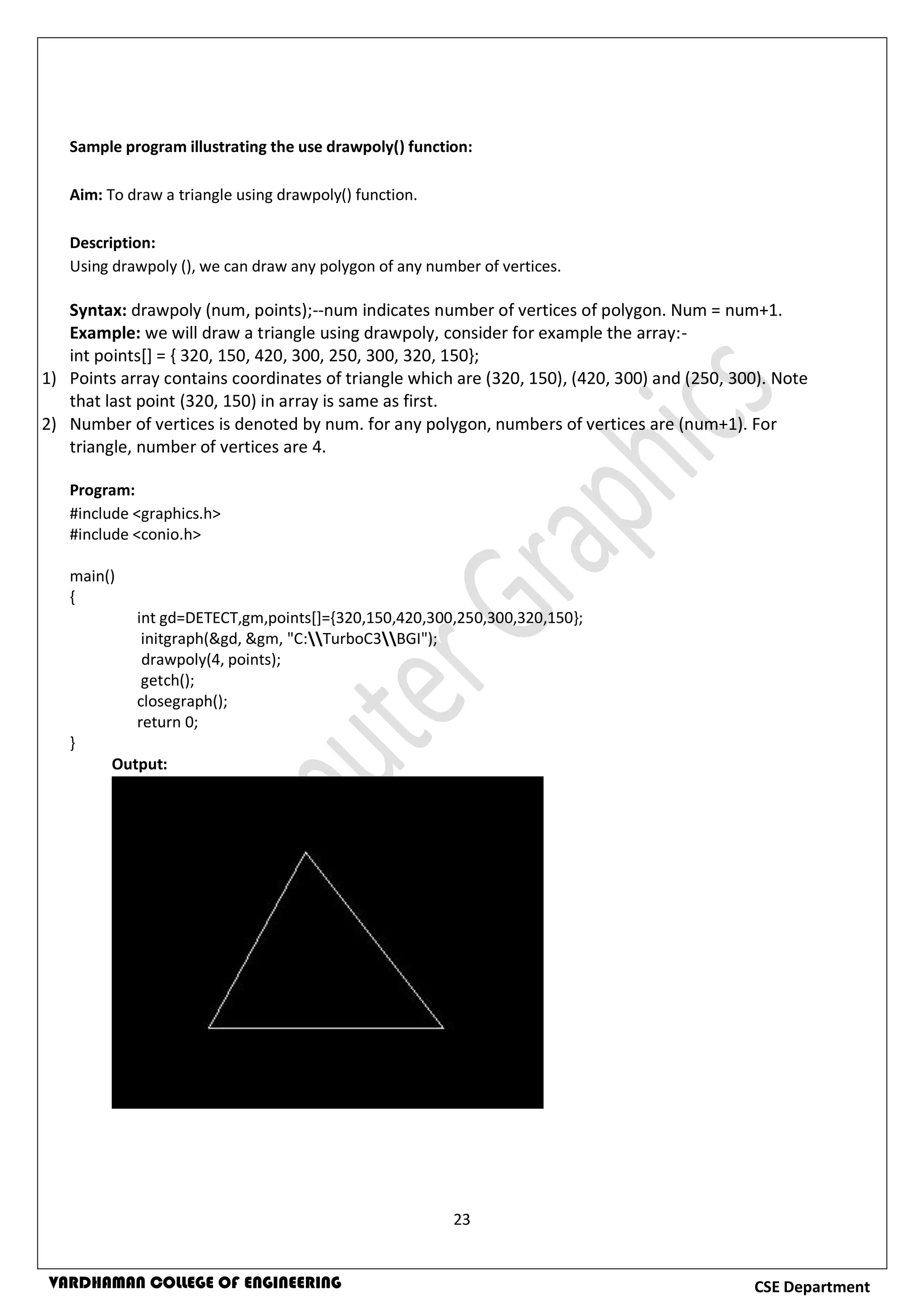 23
CSE DepartmentVARDHAMAN COLLEGE OF ENGINEERING
Sample program illustrating the use drawpoly() function:
Aim: To draw a triangle using drawpoly() function.
Description:
Using drawpoly (), we can draw any polygon of any number of vertices.
Syntax: drawpoly (num, points);--num indicates number of vertices of polygon. Num = num+1.
Example: we will draw a triangle using drawpoly, consider for example the array:-
int points[] = { 320, 150, 420, 300, 250, 300, 320, 150};
1) Points array contains coordinates of triangle which are (320, 150), (420, 300) and (250, 300). Note
that last point (320, 150) in array is same as first.
2) Number of vertices is denoted by num. for any polygon, numbers of vertices are (num+1). For
triangle, number of vertices are 4.
Program:
#include <graphics.h>
#include <conio.h>
main()
{
int gd=DETECT,gm,points[]={320,150,420,300,250,300,320,150};
initgraph(&gd, &gm, "C:TurboC3BGI");
drawpoly(4, points);
getch();
closegraph();
return 0;
}
Output:
 