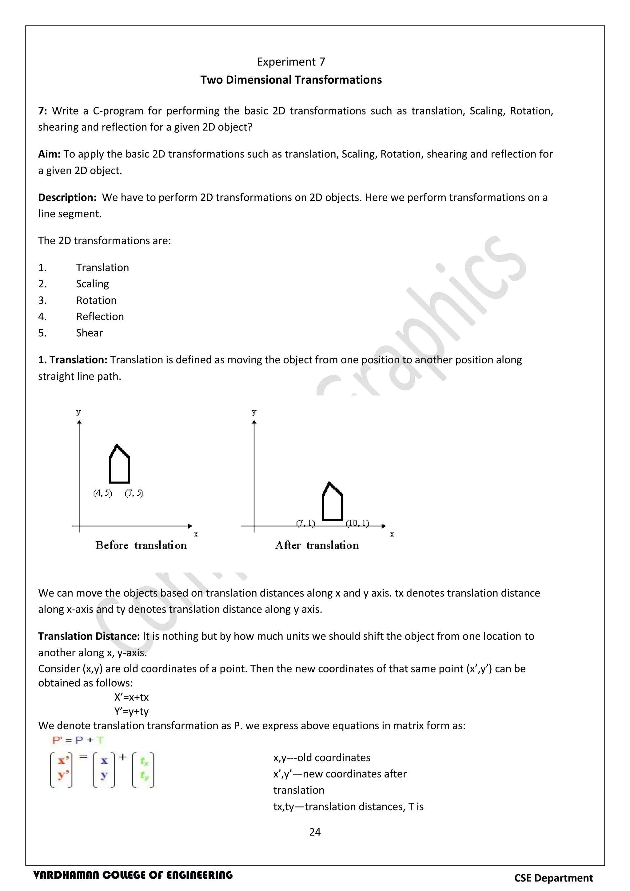 24
CSE DepartmentVARDHAMAN COLLEGE OF ENGINEERING
7: Write a C-program for performing the basic 2D transformations such as translation, Scaling, Rotation,
shearing and reflection for a given 2D object?
Aim: To apply the basic 2D transformations such as translation, Scaling, Rotation, shearing and reflection for
a given 2D object.
Description: We have to perform 2D transformations on 2D objects. Here we perform transformations on a
line segment.
The 2D transformations are:
1. Translation
2. Scaling
3. Rotation
4. Reflection
5. Shear
1. Translation: Translation is defined as moving the object from one position to another position along
straight line path.
We can move the objects based on translation distances along x and y axis. tx denotes translation distance
along x-axis and ty denotes translation distance along y axis.
Translation Distance: It is nothing but by how much units we should shift the object from one location to
another along x, y-axis.
Consider (x,y) are old coordinates of a point. Then the new coordinates of that same point (x’,y’) can be
obtained as follows:
X’=x+tx
Y’=y+ty
We denote translation transformation as P. we express above equations in matrix form as:
Experiment 7
Two Dimensional Transformations
x,y---old coordinates
x’,y’—new coordinates after
translation
tx,ty—translation distances, T is
translation matrix
 