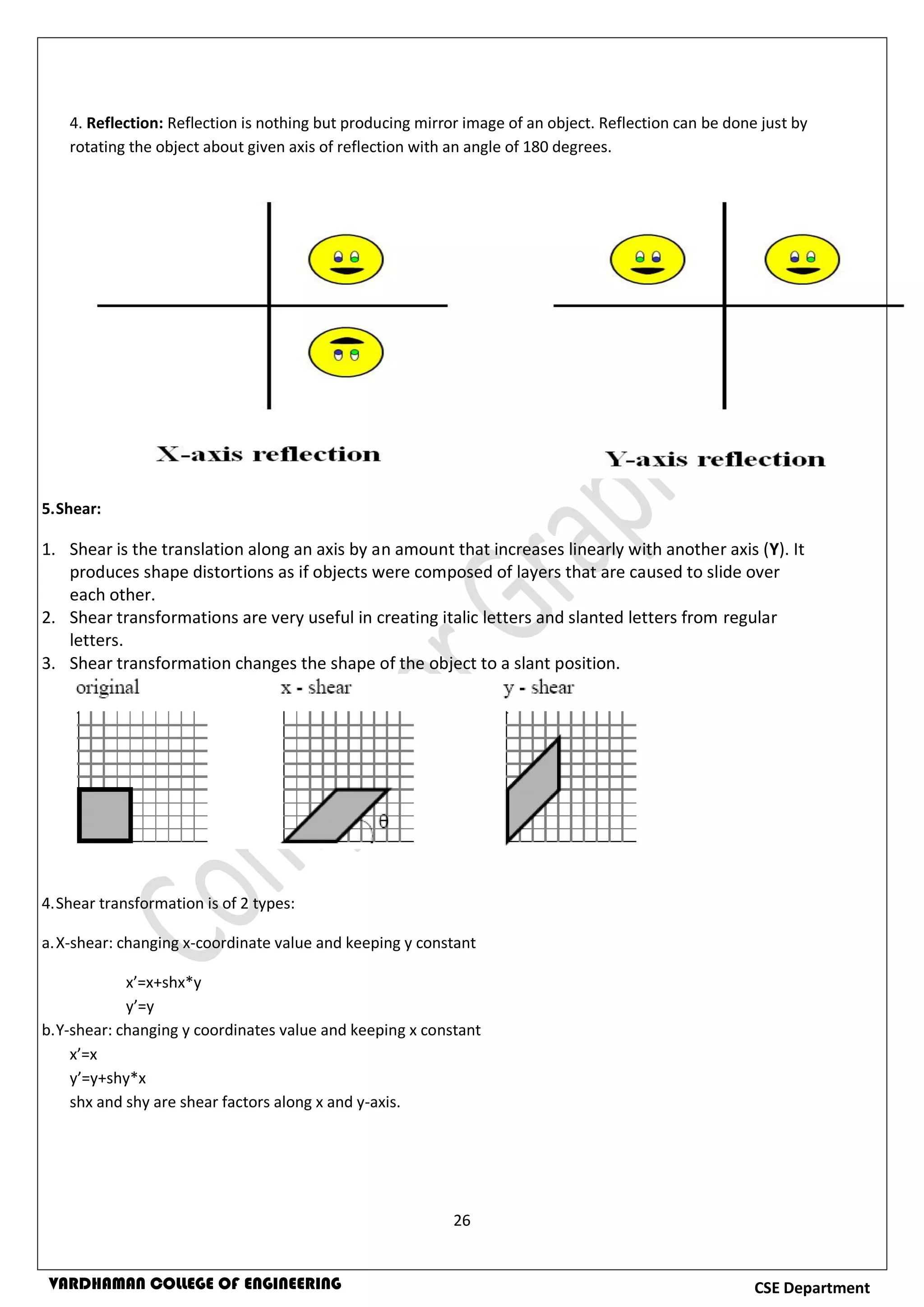 26
CSE DepartmentVARDHAMAN COLLEGE OF ENGINEERING
4. Reflection: Reflection is nothing but producing mirror image of an object. Reflection can be done just by
rotating the object about given axis of reflection with an angle of 180 degrees.
5.Shear:
1. Shear is the translation along an axis by an amount that increases linearly with another axis (Y). It
produces shape distortions as if objects were composed of layers that are caused to slide over
each other.
2. Shear transformations are very useful in creating italic letters and slanted letters from regular
letters.
3. Shear transformation changes the shape of the object to a slant position.
4.Shear transformation is of 2 types:
a.X-shear: changing x-coordinate value and keeping y constant
x’=x+shx*y
y’=y
b.Y-shear: changing y coordinates value and keeping x constant
x’=x
y’=y+shy*x
shx and shy are shear factors along x and y-axis.
 