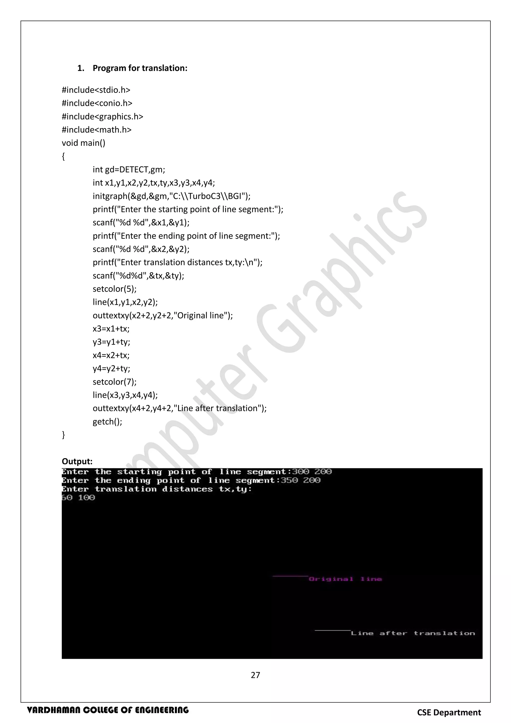 27
CSE DepartmentVARDHAMAN COLLEGE OF ENGINEERING
1. Program for translation:
#include<stdio.h>
#include<conio.h>
#include<graphics.h>
#include<math.h>
void main()
{
int gd=DETECT,gm;
int x1,y1,x2,y2,tx,ty,x3,y3,x4,y4;
initgraph(&gd,&gm,"C:TurboC3BGI");
printf("Enter the starting point of line segment:");
scanf("%d %d",&x1,&y1);
printf("Enter the ending point of line segment:");
scanf("%d %d",&x2,&y2);
printf("Enter translation distances tx,ty:n");
scanf("%d%d",&tx,&ty);
setcolor(5);
line(x1,y1,x2,y2);
outtextxy(x2+2,y2+2,"Original line");
x3=x1+tx;
y3=y1+ty;
x4=x2+tx;
y4=y2+ty;
setcolor(7);
line(x3,y3,x4,y4);
outtextxy(x4+2,y4+2,"Line after translation");
getch();
}
Output:
 