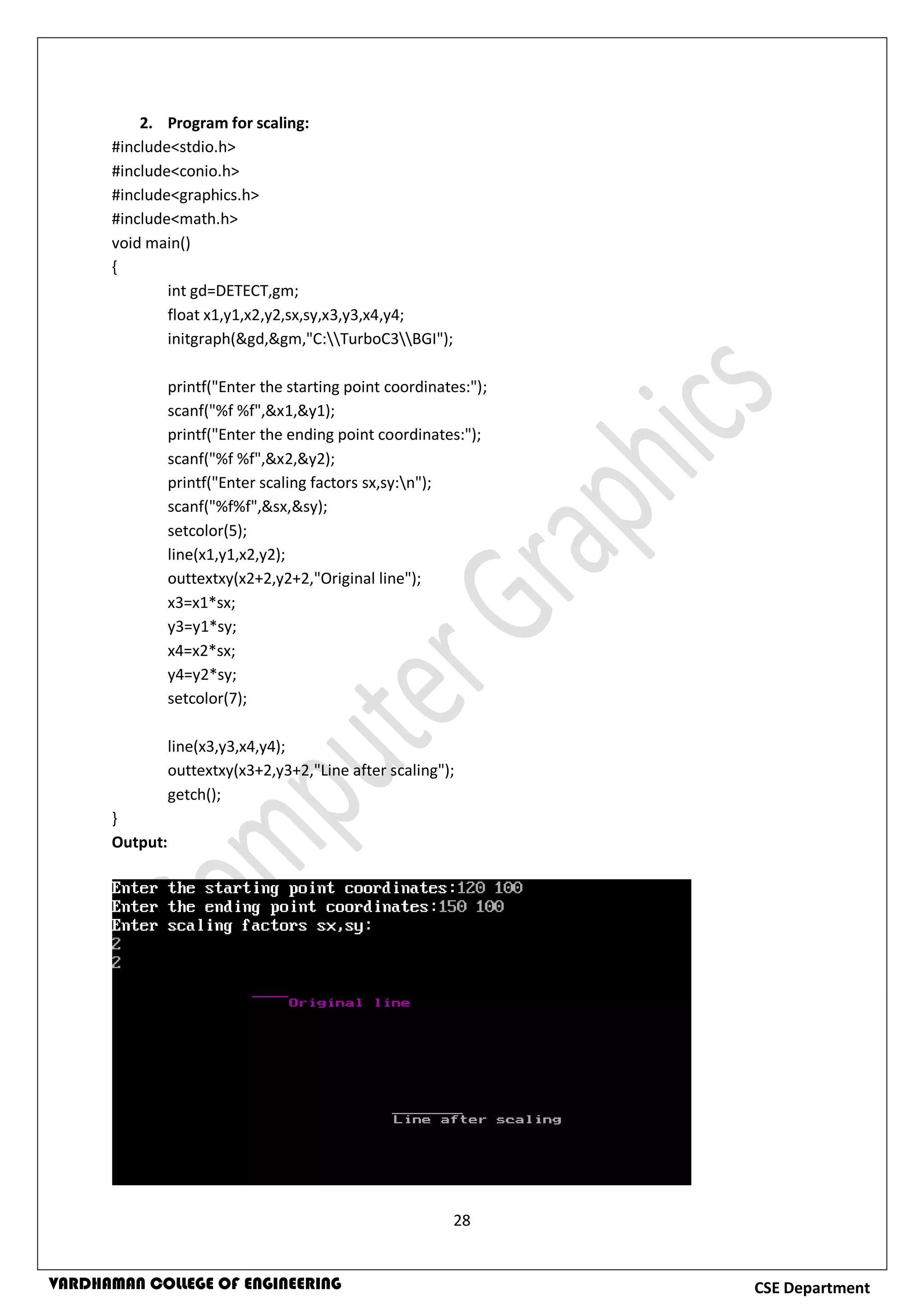 28
CSE DepartmentVARDHAMAN COLLEGE OF ENGINEERING
2. Program for scaling:
#include<stdio.h>
#include<conio.h>
#include<graphics.h>
#include<math.h>
void main()
{
int gd=DETECT,gm;
float x1,y1,x2,y2,sx,sy,x3,y3,x4,y4;
initgraph(&gd,&gm,"C:TurboC3BGI");
printf("Enter the starting point coordinates:");
scanf("%f %f",&x1,&y1);
printf("Enter the ending point coordinates:");
scanf("%f %f",&x2,&y2);
printf("Enter scaling factors sx,sy:n");
scanf("%f%f",&sx,&sy);
setcolor(5);
line(x1,y1,x2,y2);
outtextxy(x2+2,y2+2,"Original line");
x3=x1*sx;
y3=y1*sy;
x4=x2*sx;
y4=y2*sy;
setcolor(7);
line(x3,y3,x4,y4);
outtextxy(x3+2,y3+2,"Line after scaling");
getch();
}
Output:
 