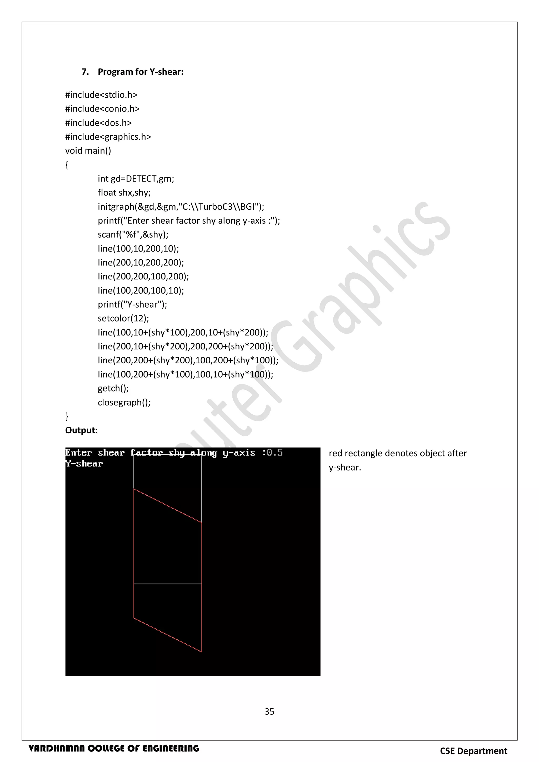 35
CSE DepartmentVARDHAMAN COLLEGE OF ENGINEERING
7. Program for Y-shear:
#include<stdio.h>
#include<conio.h>
#include<dos.h>
#include<graphics.h>
void main()
{
int gd=DETECT,gm;
float shx,shy;
initgraph(&gd,&gm,"C:TurboC3BGI");
printf("Enter shear factor shy along y-axis :");
scanf("%f",&shy);
line(100,10,200,10);
line(200,10,200,200);
line(200,200,100,200);
line(100,200,100,10);
printf("Y-shear");
setcolor(12);
line(100,10+(shy*100),200,10+(shy*200));
line(200,10+(shy*200),200,200+(shy*200));
line(200,200+(shy*200),100,200+(shy*100));
line(100,200+(shy*100),100,10+(shy*100));
getch();
closegraph();
}
Output:
red rectangle denotes object after
y-shear.
 
