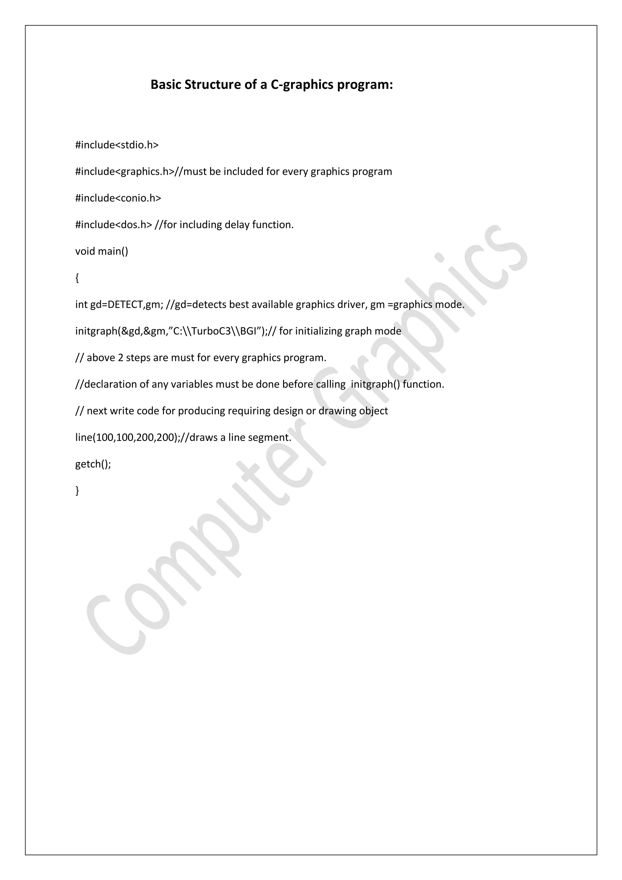 Basic Structure of a C-graphics program:
#include<stdio.h>
#include<graphics.h>//must be included for every graphics program
#include<conio.h>
#include<dos.h> //for including delay function.
void main()
{
int gd=DETECT,gm; //gd=detects best available graphics driver, gm =graphics mode.
initgraph(&gd,&gm,”C:TurboC3BGI”);// for initializing graph mode
// above 2 steps are must for every graphics program.
//declaration of any variables must be done before calling initgraph() function.
// next write code for producing requiring design or drawing object
line(100,100,200,200);//draws a line segment.
getch();
}
 