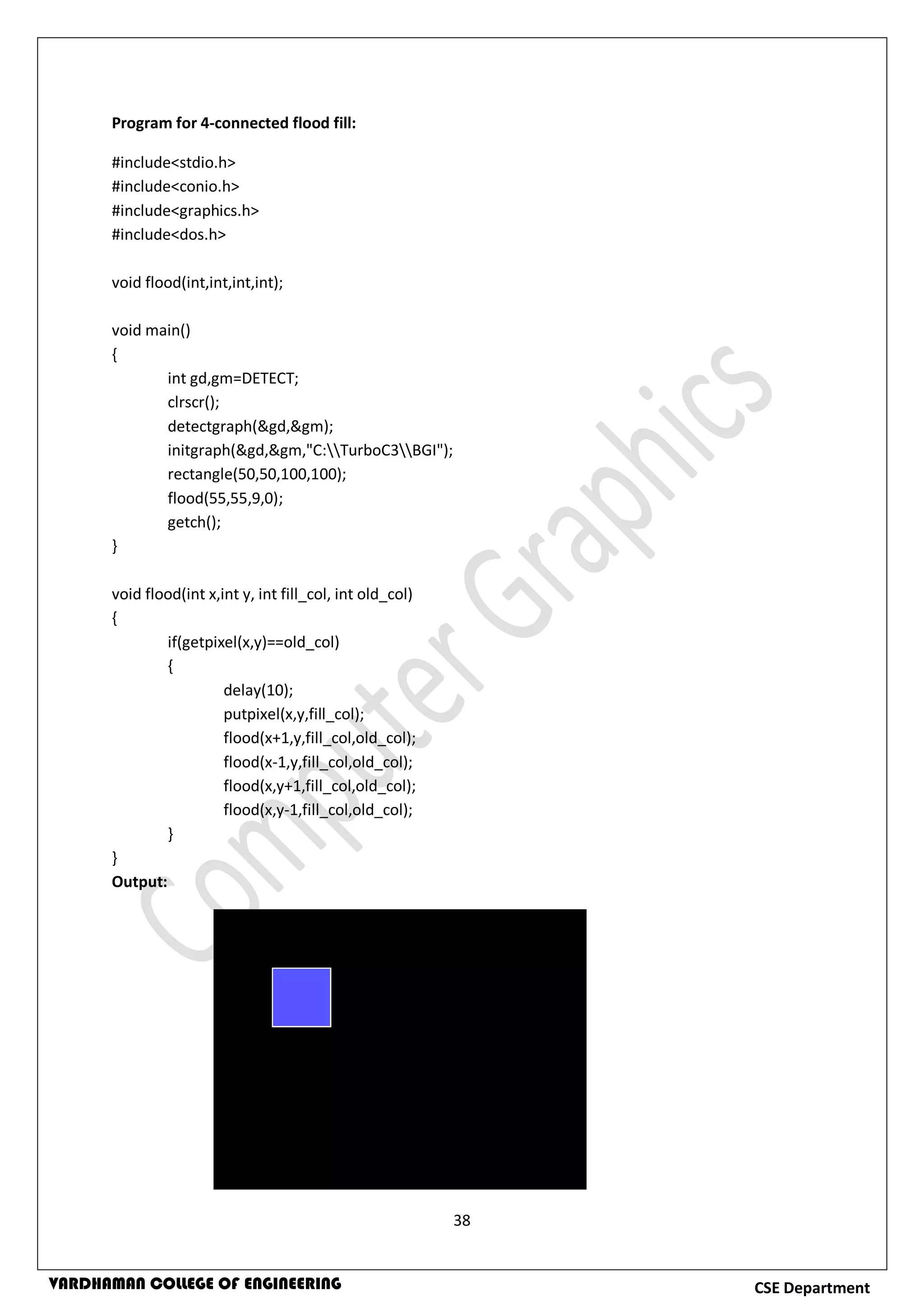 38
CSE DepartmentVARDHAMAN COLLEGE OF ENGINEERING
Program for 4-connected flood fill:
#include<stdio.h>
#include<conio.h>
#include<graphics.h>
#include<dos.h>
void flood(int,int,int,int);
void main()
{
int gd,gm=DETECT;
clrscr();
detectgraph(&gd,&gm);
initgraph(&gd,&gm,"C:TurboC3BGI");
rectangle(50,50,100,100);
flood(55,55,9,0);
getch();
}
void flood(int x,int y, int fill_col, int old_col)
{
if(getpixel(x,y)==old_col)
{
delay(10);
putpixel(x,y,fill_col);
flood(x+1,y,fill_col,old_col);
flood(x-1,y,fill_col,old_col);
flood(x,y+1,fill_col,old_col);
flood(x,y-1,fill_col,old_col);
}
}
Output:
 