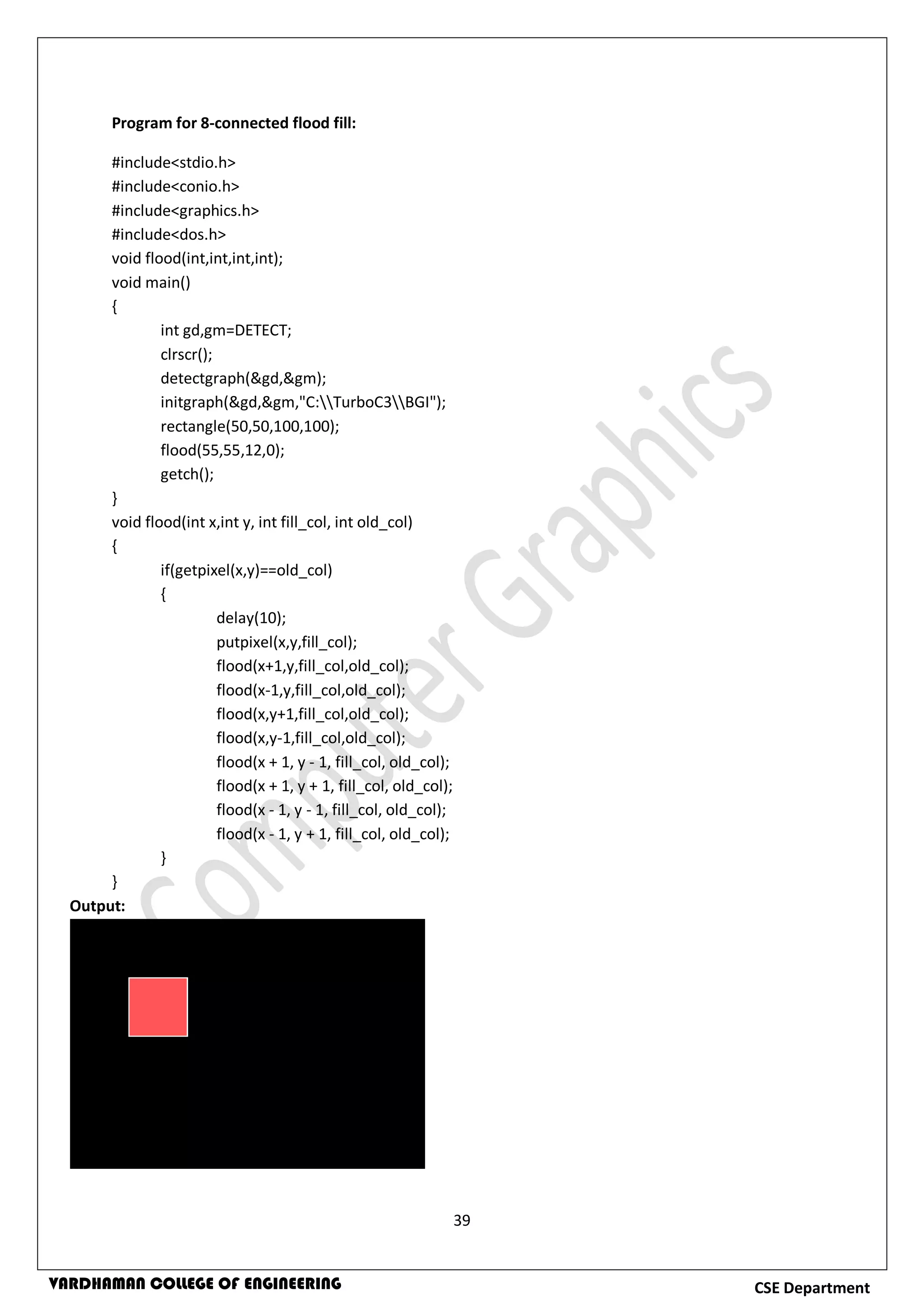 39
CSE DepartmentVARDHAMAN COLLEGE OF ENGINEERING
Program for 8-connected flood fill:
#include<stdio.h>
#include<conio.h>
#include<graphics.h>
#include<dos.h>
void flood(int,int,int,int);
void main()
{
int gd,gm=DETECT;
clrscr();
detectgraph(&gd,&gm);
initgraph(&gd,&gm,"C:TurboC3BGI");
rectangle(50,50,100,100);
flood(55,55,12,0);
getch();
}
void flood(int x,int y, int fill_col, int old_col)
{
if(getpixel(x,y)==old_col)
{
delay(10);
putpixel(x,y,fill_col);
flood(x+1,y,fill_col,old_col);
flood(x-1,y,fill_col,old_col);
flood(x,y+1,fill_col,old_col);
flood(x,y-1,fill_col,old_col);
flood(x + 1, y - 1, fill_col, old_col);
flood(x + 1, y + 1, fill_col, old_col);
flood(x - 1, y - 1, fill_col, old_col);
flood(x - 1, y + 1, fill_col, old_col);
}
}
Output:
 