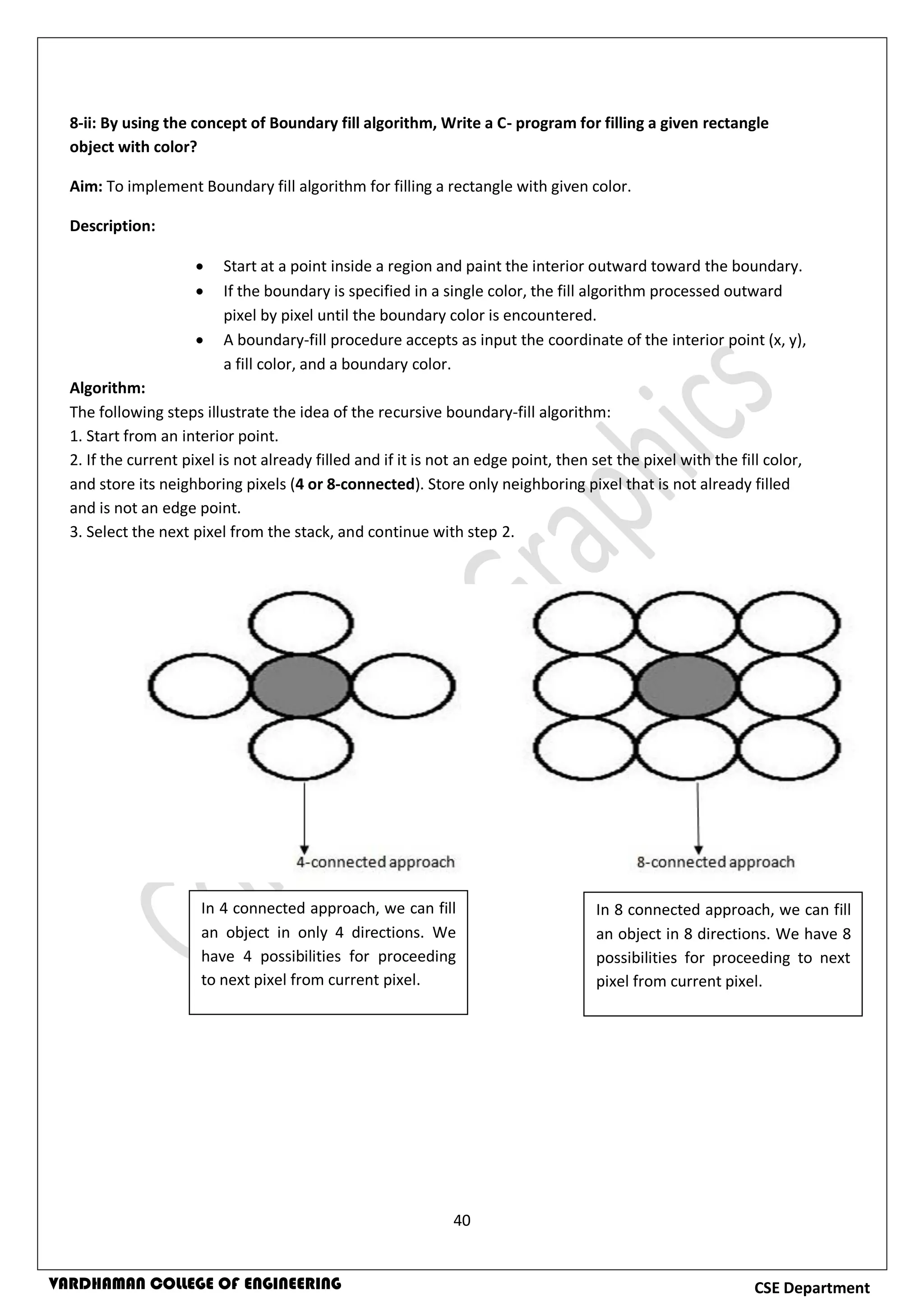 40
CSE DepartmentVARDHAMAN COLLEGE OF ENGINEERING
8-ii: By using the concept of Boundary fill algorithm, Write a C- program for filling a given rectangle
object with color?
Aim: To implement Boundary fill algorithm for filling a rectangle with given color.
Description:
 Start at a point inside a region and paint the interior outward toward the boundary.
 If the boundary is specified in a single color, the fill algorithm processed outward
pixel by pixel until the boundary color is encountered.
 A boundary-fill procedure accepts as input the coordinate of the interior point (x, y),
a fill color, and a boundary color.
Algorithm:
The following steps illustrate the idea of the recursive boundary-fill algorithm:
1. Start from an interior point.
2. If the current pixel is not already filled and if it is not an edge point, then set the pixel with the fill color,
and store its neighboring pixels (4 or 8-connected). Store only neighboring pixel that is not already filled
and is not an edge point.
3. Select the next pixel from the stack, and continue with step 2.
In 4 connected approach, we can fill
an object in only 4 directions. We
have 4 possibilities for proceeding
to next pixel from current pixel.
In 8 connected approach, we can fill
an object in 8 directions. We have 8
possibilities for proceeding to next
pixel from current pixel.
 