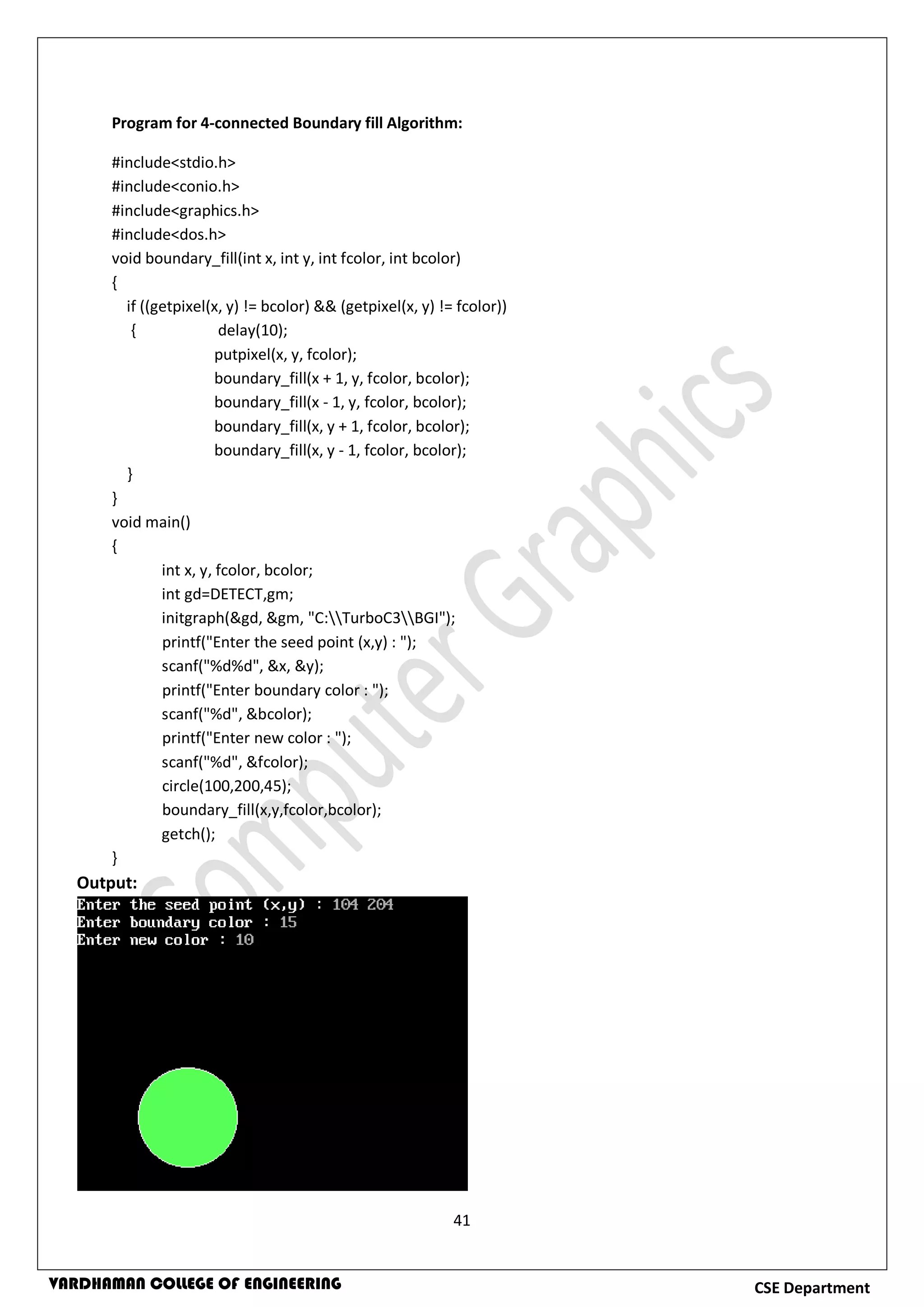 41
CSE DepartmentVARDHAMAN COLLEGE OF ENGINEERING
Program for 4-connected Boundary fill Algorithm:
#include<stdio.h>
#include<conio.h>
#include<graphics.h>
#include<dos.h>
void boundary_fill(int x, int y, int fcolor, int bcolor)
{
if ((getpixel(x, y) != bcolor) && (getpixel(x, y) != fcolor))
{ delay(10);
putpixel(x, y, fcolor);
boundary_fill(x + 1, y, fcolor, bcolor);
boundary_fill(x - 1, y, fcolor, bcolor);
boundary_fill(x, y + 1, fcolor, bcolor);
boundary_fill(x, y - 1, fcolor, bcolor);
}
}
void main()
{
int x, y, fcolor, bcolor;
int gd=DETECT,gm;
initgraph(&gd, &gm, "C:TurboC3BGI");
printf("Enter the seed point (x,y) : ");
scanf("%d%d", &x, &y);
printf("Enter boundary color : ");
scanf("%d", &bcolor);
printf("Enter new color : ");
scanf("%d", &fcolor);
circle(100,200,45);
boundary_fill(x,y,fcolor,bcolor);
getch();
}
Output:
 