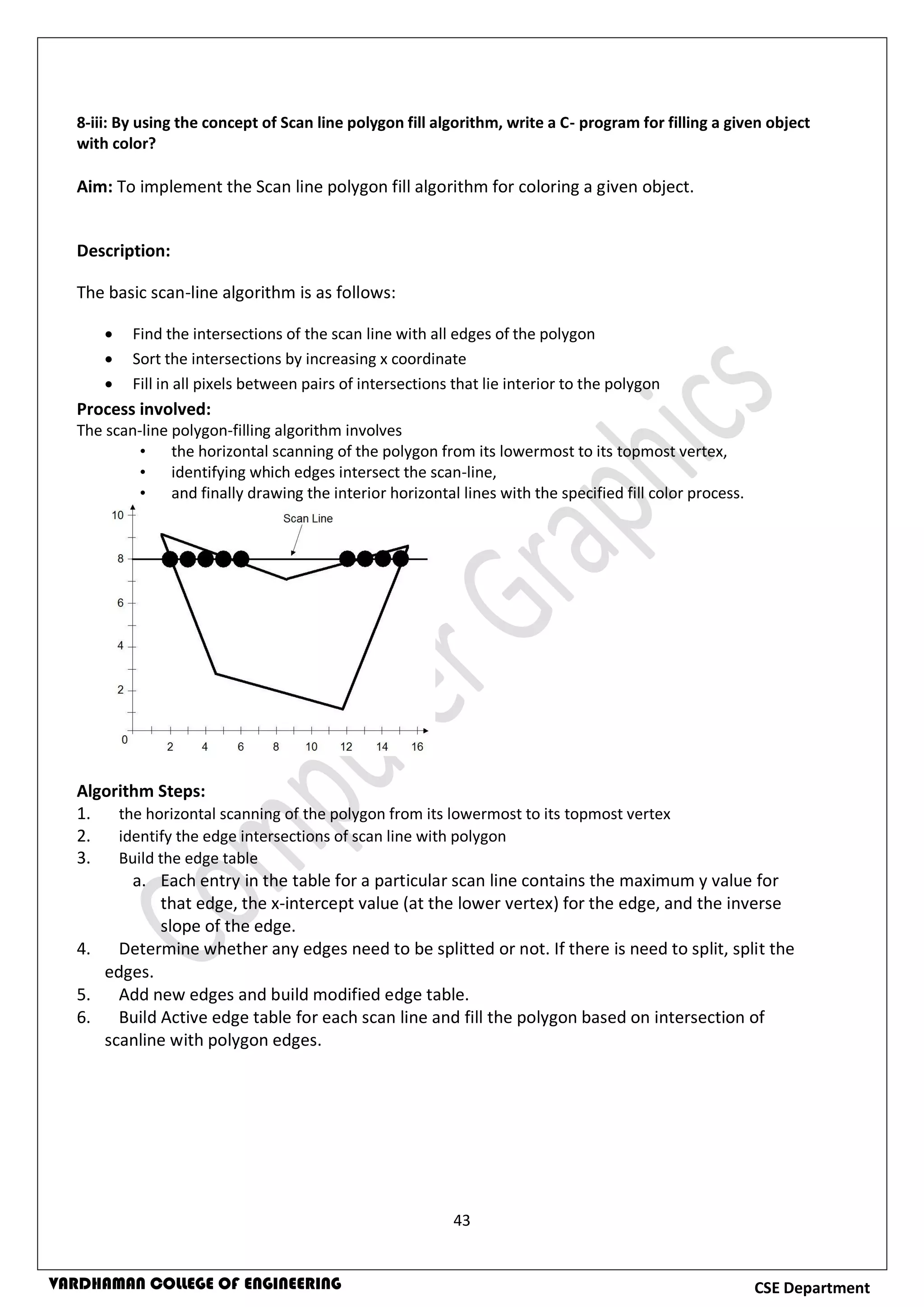 43
CSE DepartmentVARDHAMAN COLLEGE OF ENGINEERING
8-iii: By using the concept of Scan line polygon fill algorithm, write a C- program for filling a given object
with color?
Aim: To implement the Scan line polygon fill algorithm for coloring a given object.
Description:
The basic scan-line algorithm is as follows:
 Find the intersections of the scan line with all edges of the polygon
 Sort the intersections by increasing x coordinate
 Fill in all pixels between pairs of intersections that lie interior to the polygon
Process involved:
The scan-line polygon-filling algorithm involves
• the horizontal scanning of the polygon from its lowermost to its topmost vertex,
• identifying which edges intersect the scan-line,
• and finally drawing the interior horizontal lines with the specified fill color process.
Algorithm Steps:
1. the horizontal scanning of the polygon from its lowermost to its topmost vertex
2. identify the edge intersections of scan line with polygon
3. Build the edge table
a. Each entry in the table for a particular scan line contains the maximum y value for
that edge, the x-intercept value (at the lower vertex) for the edge, and the inverse
slope of the edge.
4. Determine whether any edges need to be splitted or not. If there is need to split, split the
edges.
5. Add new edges and build modified edge table.
6. Build Active edge table for each scan line and fill the polygon based on intersection of
scanline with polygon edges.
 