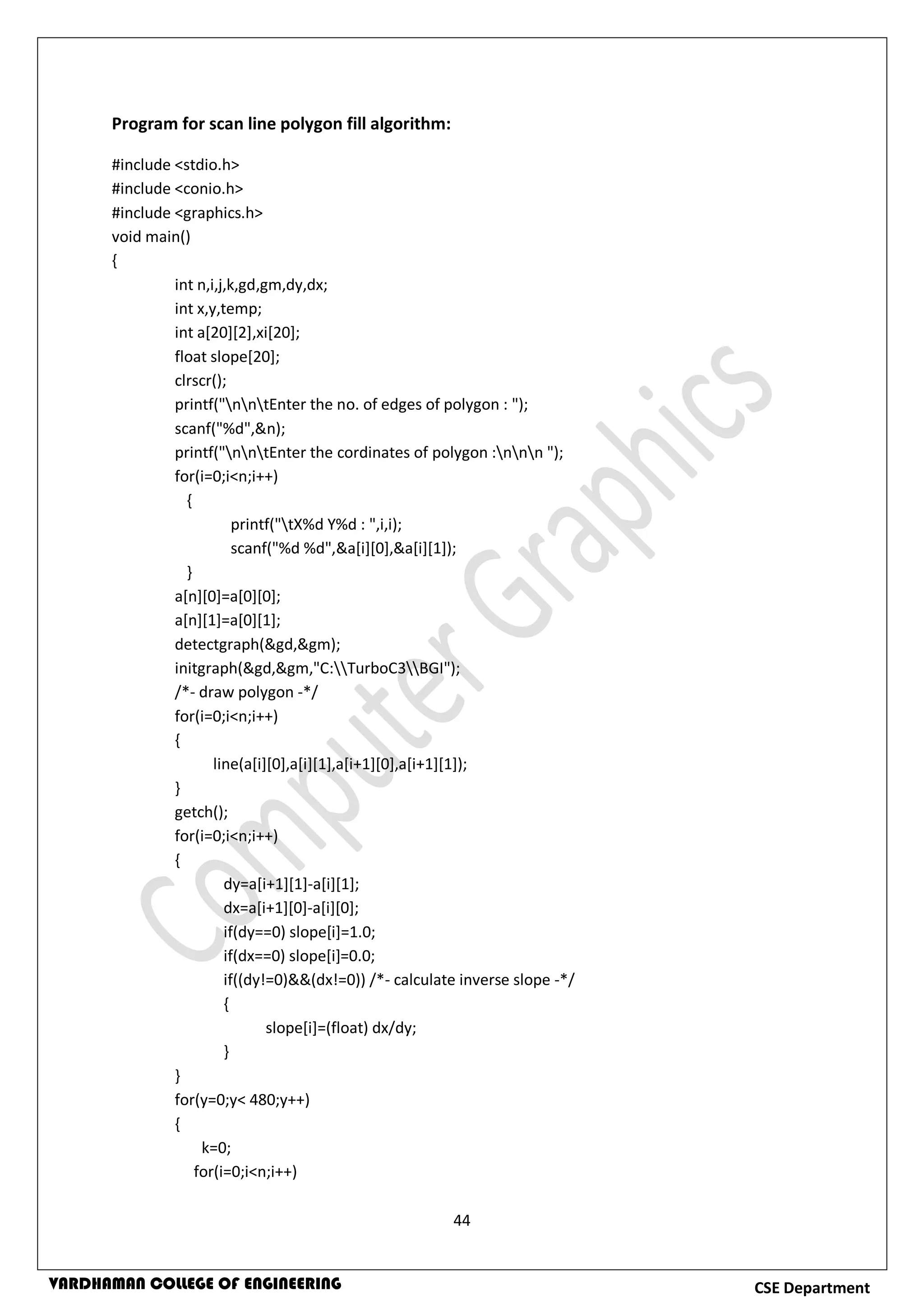 44
CSE DepartmentVARDHAMAN COLLEGE OF ENGINEERING
Program for scan line polygon fill algorithm:
#include <stdio.h>
#include <conio.h>
#include <graphics.h>
void main()
{
int n,i,j,k,gd,gm,dy,dx;
int x,y,temp;
int a[20][2],xi[20];
float slope[20];
clrscr();
printf("nntEnter the no. of edges of polygon : ");
scanf("%d",&n);
printf("nntEnter the cordinates of polygon :nnn ");
for(i=0;i<n;i++)
{
printf("tX%d Y%d : ",i,i);
scanf("%d %d",&a[i][0],&a[i][1]);
}
a[n][0]=a[0][0];
a[n][1]=a[0][1];
detectgraph(&gd,&gm);
initgraph(&gd,&gm,"C:TurboC3BGI");
/*- draw polygon -*/
for(i=0;i<n;i++)
{
line(a[i][0],a[i][1],a[i+1][0],a[i+1][1]);
}
getch();
for(i=0;i<n;i++)
{
dy=a[i+1][1]-a[i][1];
dx=a[i+1][0]-a[i][0];
if(dy==0) slope[i]=1.0;
if(dx==0) slope[i]=0.0;
if((dy!=0)&&(dx!=0)) /*- calculate inverse slope -*/
{
slope[i]=(float) dx/dy;
}
}
for(y=0;y< 480;y++)
{
k=0;
for(i=0;i<n;i++)
 