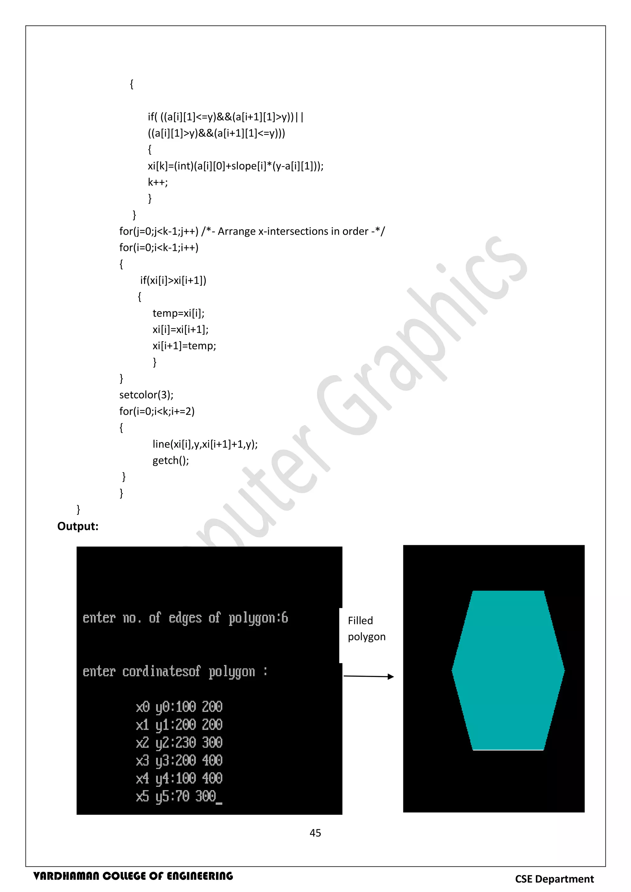 45
CSE DepartmentVARDHAMAN COLLEGE OF ENGINEERING
{
if( ((a[i][1]<=y)&&(a[i+1][1]>y))||
((a[i][1]>y)&&(a[i+1][1]<=y)))
{
xi[k]=(int)(a[i][0]+slope[i]*(y-a[i][1]));
k++;
}
}
for(j=0;j<k-1;j++) /*- Arrange x-intersections in order -*/
for(i=0;i<k-1;i++)
{
if(xi[i]>xi[i+1])
{
temp=xi[i];
xi[i]=xi[i+1];
xi[i+1]=temp;
}
}
setcolor(3);
for(i=0;i<k;i+=2)
{
line(xi[i],y,xi[i+1]+1,y);
getch();
}
}
}
Output:
Filled
polygon
 