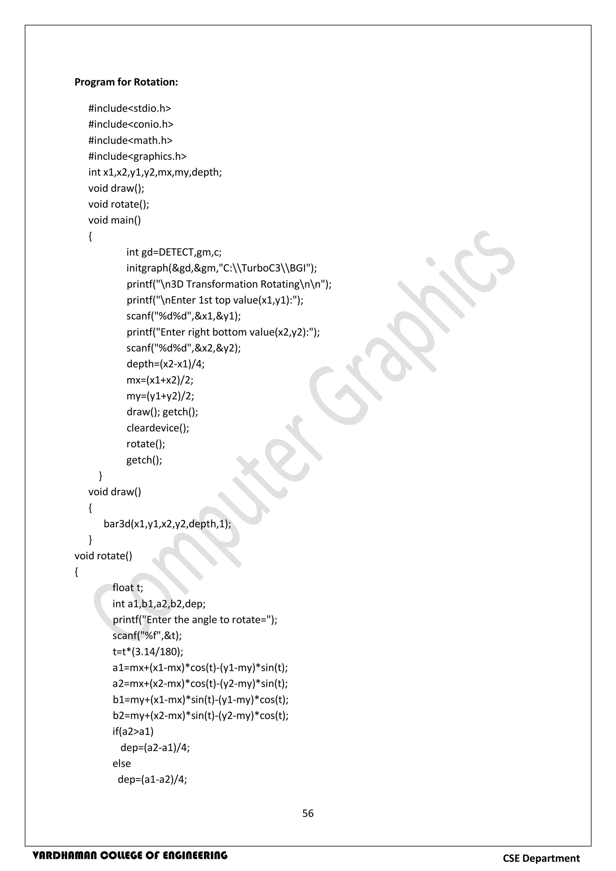 56
CSE DepartmentVARDHAMAN COLLEGE OF ENGINEERING
Program for Rotation:
#include<stdio.h>
#include<conio.h>
#include<math.h>
#include<graphics.h>
int x1,x2,y1,y2,mx,my,depth;
void draw();
void rotate();
void main()
{
int gd=DETECT,gm,c;
initgraph(&gd,&gm,"C:TurboC3BGI");
printf("n3D Transformation Rotatingnn");
printf("nEnter 1st top value(x1,y1):");
scanf("%d%d",&x1,&y1);
printf("Enter right bottom value(x2,y2):");
scanf("%d%d",&x2,&y2);
depth=(x2-x1)/4;
mx=(x1+x2)/2;
my=(y1+y2)/2;
draw(); getch();
cleardevice();
rotate();
getch();
}
void draw()
{
bar3d(x1,y1,x2,y2,depth,1);
}
void rotate()
{
float t;
int a1,b1,a2,b2,dep;
printf("Enter the angle to rotate=");
scanf("%f",&t);
t=t*(3.14/180);
a1=mx+(x1-mx)*cos(t)-(y1-my)*sin(t);
a2=mx+(x2-mx)*cos(t)-(y2-my)*sin(t);
b1=my+(x1-mx)*sin(t)-(y1-my)*cos(t);
b2=my+(x2-mx)*sin(t)-(y2-my)*cos(t);
if(a2>a1)
dep=(a2-a1)/4;
else
dep=(a1-a2)/4;
 