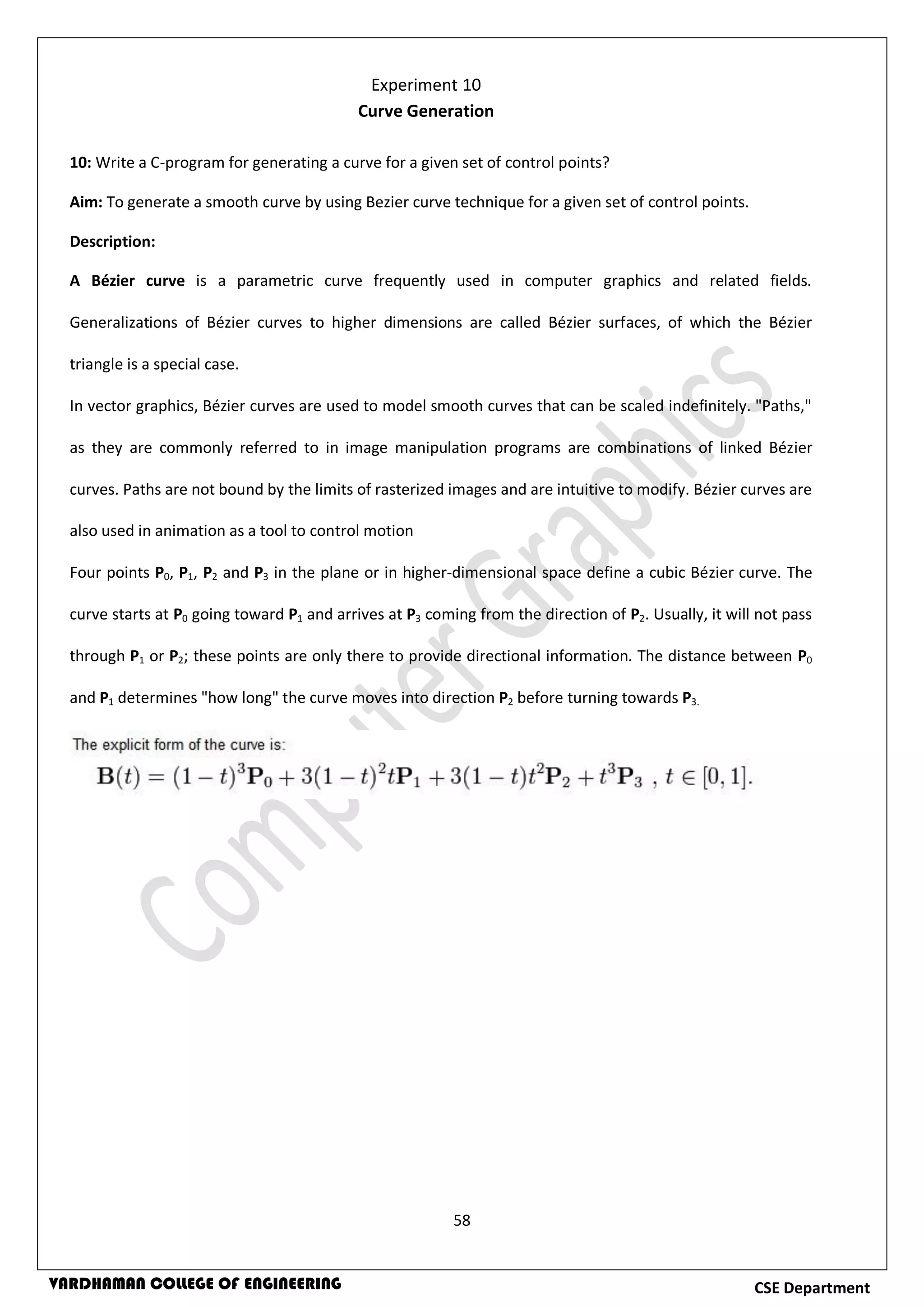 58
CSE DepartmentVARDHAMAN COLLEGE OF ENGINEERING
10: Write a C-program for generating a curve for a given set of control points?
Aim: To generate a smooth curve by using Bezier curve technique for a given set of control points.
Description:
A Bézier curve is a parametric curve frequently used in computer graphics and related fields.
Generalizations of Bézier curves to higher dimensions are called Bézier surfaces, of which the Bézier
triangle is a special case.
In vector graphics, Bézier curves are used to model smooth curves that can be scaled indefinitely. "Paths,"
as they are commonly referred to in image manipulation programs are combinations of linked Bézier
curves. Paths are not bound by the limits of rasterized images and are intuitive to modify. Bézier curves are
also used in animation as a tool to control motion
Four points P0, P1, P2 and P3 in the plane or in higher-dimensional space define a cubic Bézier curve. The
curve starts at P0 going toward P1 and arrives at P3 coming from the direction of P2. Usually, it will not pass
through P1 or P2; these points are only there to provide directional information. The distance between P0
and P1 determines "how long" the curve moves into direction P2 before turning towards P3.
Experiment 10
Curve Generation
 