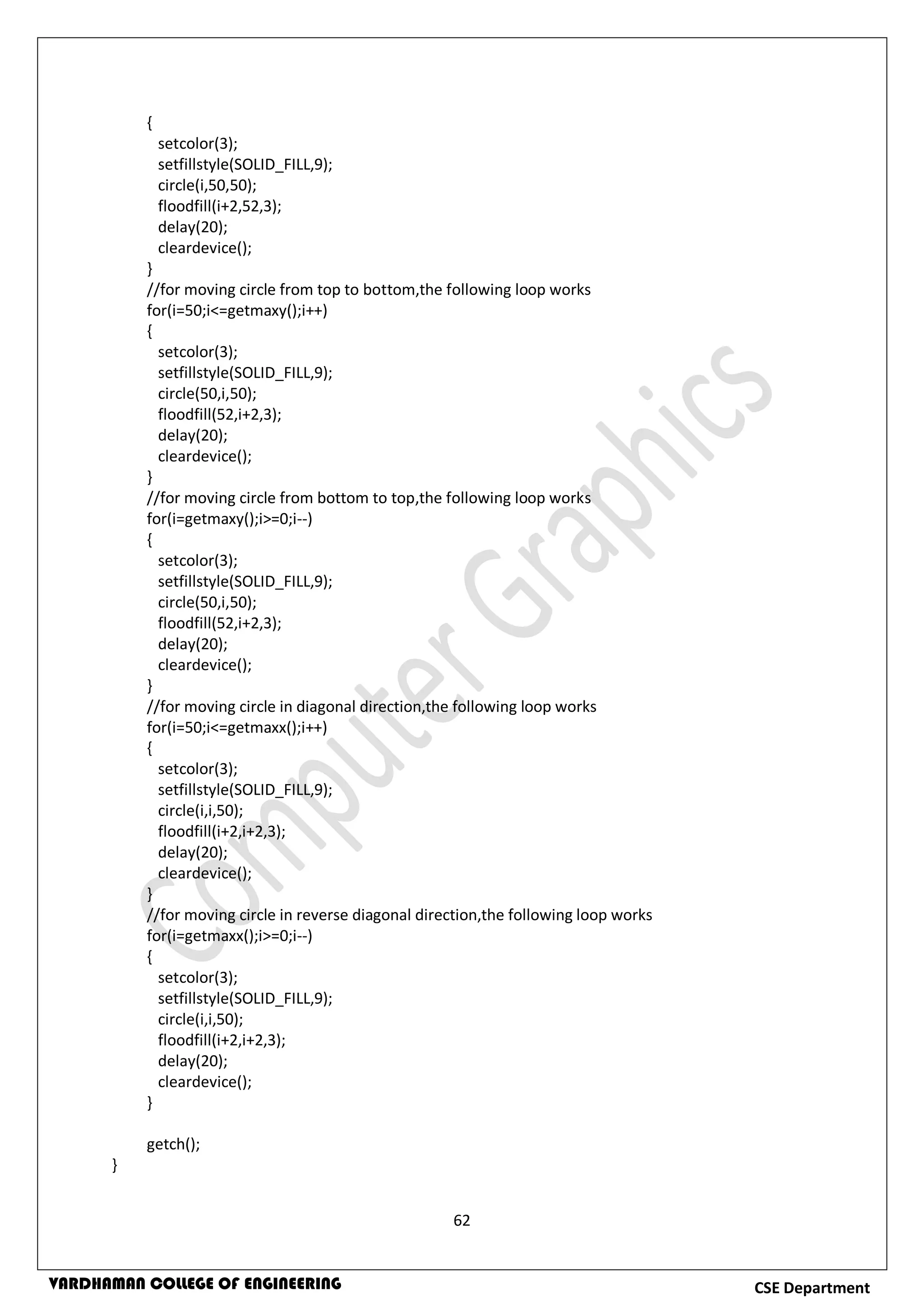 62
CSE DepartmentVARDHAMAN COLLEGE OF ENGINEERING
{
setcolor(3);
setfillstyle(SOLID_FILL,9);
circle(i,50,50);
floodfill(i+2,52,3);
delay(20);
cleardevice();
}
//for moving circle from top to bottom,the following loop works
for(i=50;i<=getmaxy();i++)
{
setcolor(3);
setfillstyle(SOLID_FILL,9);
circle(50,i,50);
floodfill(52,i+2,3);
delay(20);
cleardevice();
}
//for moving circle from bottom to top,the following loop works
for(i=getmaxy();i>=0;i--)
{
setcolor(3);
setfillstyle(SOLID_FILL,9);
circle(50,i,50);
floodfill(52,i+2,3);
delay(20);
cleardevice();
}
//for moving circle in diagonal direction,the following loop works
for(i=50;i<=getmaxx();i++)
{
setcolor(3);
setfillstyle(SOLID_FILL,9);
circle(i,i,50);
floodfill(i+2,i+2,3);
delay(20);
cleardevice();
}
//for moving circle in reverse diagonal direction,the following loop works
for(i=getmaxx();i>=0;i--)
{
setcolor(3);
setfillstyle(SOLID_FILL,9);
circle(i,i,50);
floodfill(i+2,i+2,3);
delay(20);
cleardevice();
}
getch();
}
 