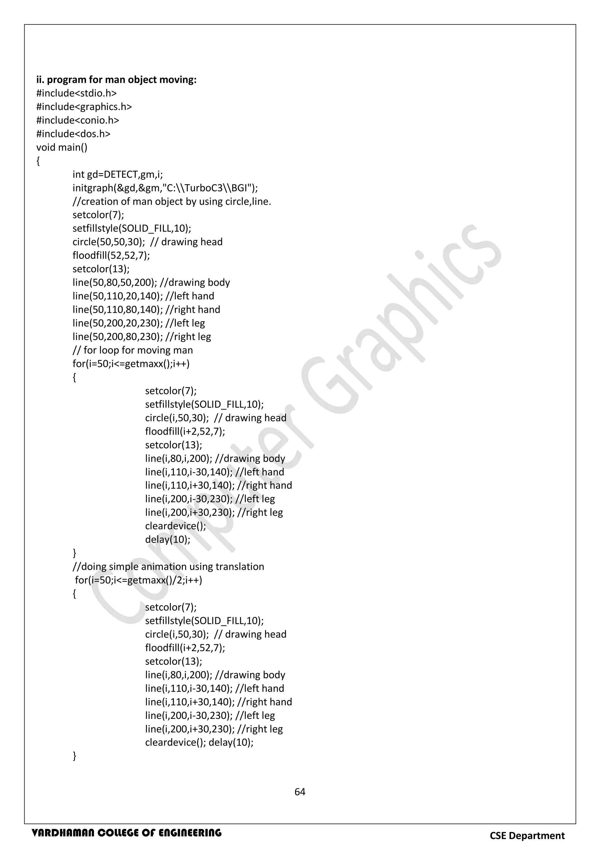 64
CSE DepartmentVARDHAMAN COLLEGE OF ENGINEERING
ii. program for man object moving:
#include<stdio.h>
#include<graphics.h>
#include<conio.h>
#include<dos.h>
void main()
{
int gd=DETECT,gm,i;
initgraph(&gd,&gm,"C:TurboC3BGI");
//creation of man object by using circle,line.
setcolor(7);
setfillstyle(SOLID_FILL,10);
circle(50,50,30); // drawing head
floodfill(52,52,7);
setcolor(13);
line(50,80,50,200); //drawing body
line(50,110,20,140); //left hand
line(50,110,80,140); //right hand
line(50,200,20,230); //left leg
line(50,200,80,230); //right leg
// for loop for moving man
for(i=50;i<=getmaxx();i++)
{
setcolor(7);
setfillstyle(SOLID_FILL,10);
circle(i,50,30); // drawing head
floodfill(i+2,52,7);
setcolor(13);
line(i,80,i,200); //drawing body
line(i,110,i-30,140); //left hand
line(i,110,i+30,140); //right hand
line(i,200,i-30,230); //left leg
line(i,200,i+30,230); //right leg
cleardevice();
delay(10);
}
//doing simple animation using translation
for(i=50;i<=getmaxx()/2;i++)
{
setcolor(7);
setfillstyle(SOLID_FILL,10);
circle(i,50,30); // drawing head
floodfill(i+2,52,7);
setcolor(13);
line(i,80,i,200); //drawing body
line(i,110,i-30,140); //left hand
line(i,110,i+30,140); //right hand
line(i,200,i-30,230); //left leg
line(i,200,i+30,230); //right leg
cleardevice(); delay(10);
}
 