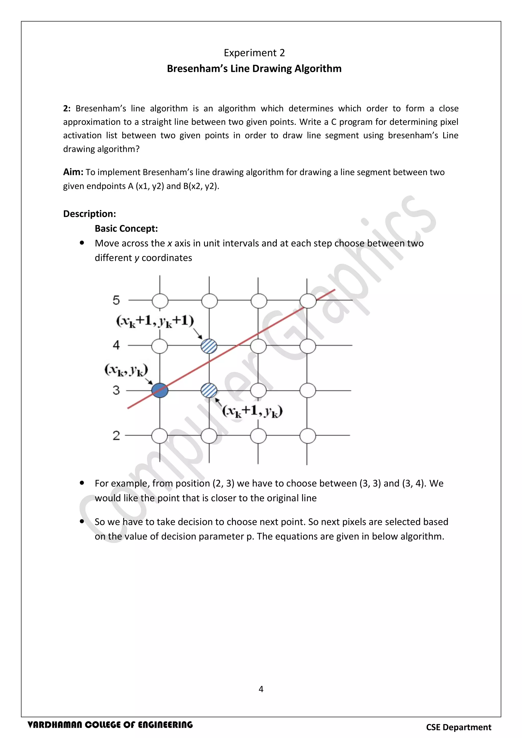 4
CSE DepartmentVARDHAMAN COLLEGE OF ENGINEERING
2: Bresenham’s line algorithm is an algorithm which determines which order to form a close
approximation to a straight line between two given points. Write a C program for determining pixel
activation list between two given points in order to draw line segment using bresenham’s Line
drawing algorithm?
Aim: To implement Bresenham’s line drawing algorithm for drawing a line segment between two
given endpoints A (x1, y2) and B(x2, y2).
Description:
Basic Concept:
 Move across the x axis in unit intervals and at each step choose between two
different y coordinates
 For example, from position (2, 3) we have to choose between (3, 3) and (3, 4). We
would like the point that is closer to the original line
 So we have to take decision to choose next point. So next pixels are selected based
on the value of decision parameter p. The equations are given in below algorithm.
Experiment 2
Bresenham’s Line Drawing Algorithm
 