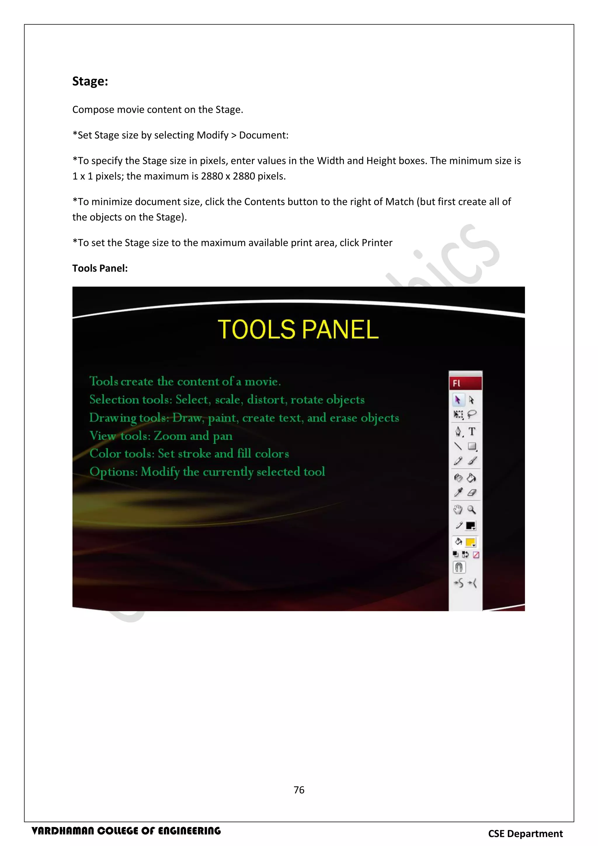 76
CSE DepartmentVARDHAMAN COLLEGE OF ENGINEERING
Stage:
Compose movie content on the Stage.
*Set Stage size by selecting Modify > Document:
*To specify the Stage size in pixels, enter values in the Width and Height boxes. The minimum size is
1 x 1 pixels; the maximum is 2880 x 2880 pixels.
*To minimize document size, click the Contents button to the right of Match (but first create all of
the objects on the Stage).
*To set the Stage size to the maximum available print area, click Printer
Tools Panel:
 