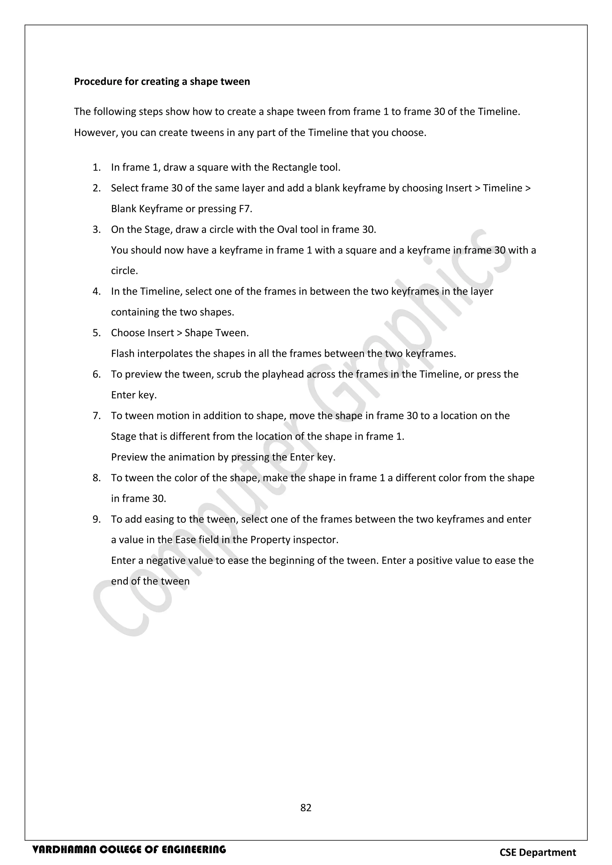 82
CSE DepartmentVARDHAMAN COLLEGE OF ENGINEERING
Procedure for creating a shape tween
The following steps show how to create a shape tween from frame 1 to frame 30 of the Timeline.
However, you can create tweens in any part of the Timeline that you choose.
1. In frame 1, draw a square with the Rectangle tool.
2. Select frame 30 of the same layer and add a blank keyframe by choosing Insert > Timeline >
Blank Keyframe or pressing F7.
3. On the Stage, draw a circle with the Oval tool in frame 30.
You should now have a keyframe in frame 1 with a square and a keyframe in frame 30 with a
circle.
4. In the Timeline, select one of the frames in between the two keyframes in the layer
containing the two shapes.
5. Choose Insert > Shape Tween.
Flash interpolates the shapes in all the frames between the two keyframes.
6. To preview the tween, scrub the playhead across the frames in the Timeline, or press the
Enter key.
7. To tween motion in addition to shape, move the shape in frame 30 to a location on the
Stage that is different from the location of the shape in frame 1.
Preview the animation by pressing the Enter key.
8. To tween the color of the shape, make the shape in frame 1 a different color from the shape
in frame 30.
9. To add easing to the tween, select one of the frames between the two keyframes and enter
a value in the Ease field in the Property inspector.
Enter a negative value to ease the beginning of the tween. Enter a positive value to ease the
end of the tween
 