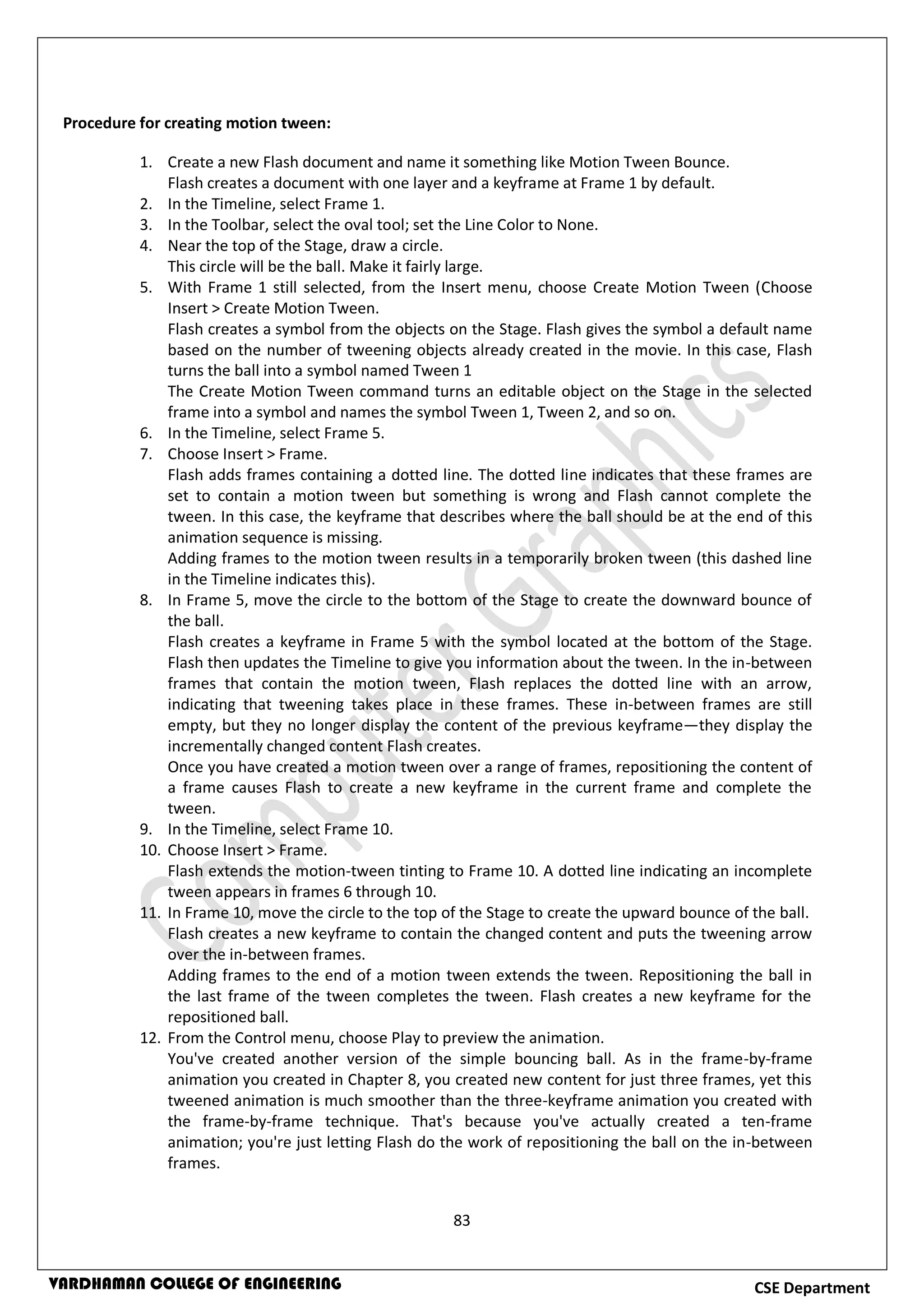 83
CSE DepartmentVARDHAMAN COLLEGE OF ENGINEERING
Procedure for creating motion tween:
1. Create a new Flash document and name it something like Motion Tween Bounce.
Flash creates a document with one layer and a keyframe at Frame 1 by default.
2. In the Timeline, select Frame 1.
3. In the Toolbar, select the oval tool; set the Line Color to None.
4. Near the top of the Stage, draw a circle.
This circle will be the ball. Make it fairly large.
5. With Frame 1 still selected, from the Insert menu, choose Create Motion Tween (Choose
Insert > Create Motion Tween.
Flash creates a symbol from the objects on the Stage. Flash gives the symbol a default name
based on the number of tweening objects already created in the movie. In this case, Flash
turns the ball into a symbol named Tween 1
The Create Motion Tween command turns an editable object on the Stage in the selected
frame into a symbol and names the symbol Tween 1, Tween 2, and so on.
6. In the Timeline, select Frame 5.
7. Choose Insert > Frame.
Flash adds frames containing a dotted line. The dotted line indicates that these frames are
set to contain a motion tween but something is wrong and Flash cannot complete the
tween. In this case, the keyframe that describes where the ball should be at the end of this
animation sequence is missing.
Adding frames to the motion tween results in a temporarily broken tween (this dashed line
in the Timeline indicates this).
8. In Frame 5, move the circle to the bottom of the Stage to create the downward bounce of
the ball.
Flash creates a keyframe in Frame 5 with the symbol located at the bottom of the Stage.
Flash then updates the Timeline to give you information about the tween. In the in-between
frames that contain the motion tween, Flash replaces the dotted line with an arrow,
indicating that tweening takes place in these frames. These in-between frames are still
empty, but they no longer display the content of the previous keyframe—they display the
incrementally changed content Flash creates.
Once you have created a motion tween over a range of frames, repositioning the content of
a frame causes Flash to create a new keyframe in the current frame and complete the
tween.
9. In the Timeline, select Frame 10.
10. Choose Insert > Frame.
Flash extends the motion-tween tinting to Frame 10. A dotted line indicating an incomplete
tween appears in frames 6 through 10.
11. In Frame 10, move the circle to the top of the Stage to create the upward bounce of the ball.
Flash creates a new keyframe to contain the changed content and puts the tweening arrow
over the in-between frames.
Adding frames to the end of a motion tween extends the tween. Repositioning the ball in
the last frame of the tween completes the tween. Flash creates a new keyframe for the
repositioned ball.
12. From the Control menu, choose Play to preview the animation.
You've created another version of the simple bouncing ball. As in the frame-by-frame
animation you created in Chapter 8, you created new content for just three frames, yet this
tweened animation is much smoother than the three-keyframe animation you created with
the frame-by-frame technique. That's because you've actually created a ten-frame
animation; you're just letting Flash do the work of repositioning the ball on the in-between
frames.
 