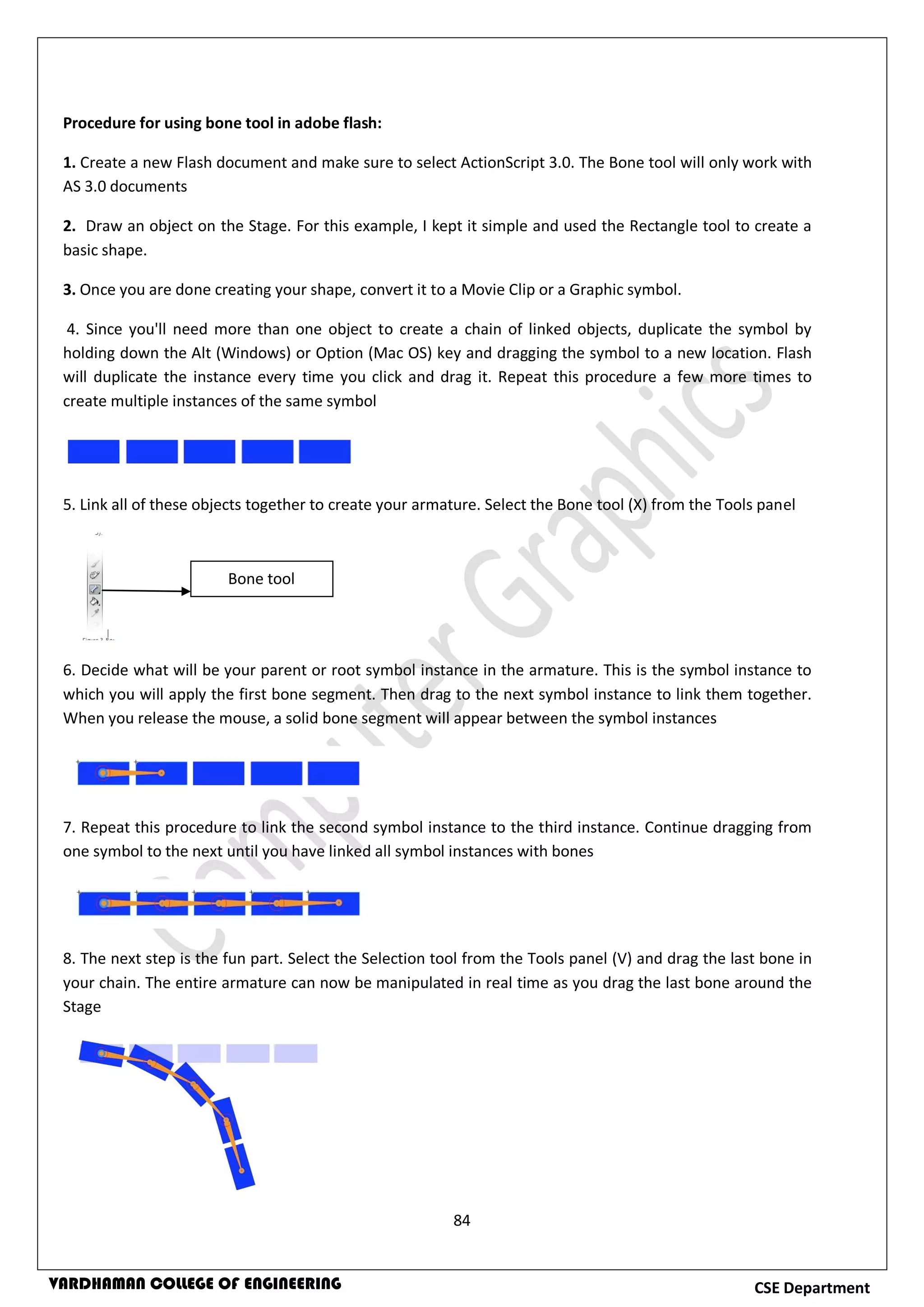 84
CSE DepartmentVARDHAMAN COLLEGE OF ENGINEERING
Procedure for using bone tool in adobe flash:
1. Create a new Flash document and make sure to select ActionScript 3.0. The Bone tool will only work with
AS 3.0 documents
2. Draw an object on the Stage. For this example, I kept it simple and used the Rectangle tool to create a
basic shape.
3. Once you are done creating your shape, convert it to a Movie Clip or a Graphic symbol.
4. Since you'll need more than one object to create a chain of linked objects, duplicate the symbol by
holding down the Alt (Windows) or Option (Mac OS) key and dragging the symbol to a new location. Flash
will duplicate the instance every time you click and drag it. Repeat this procedure a few more times to
create multiple instances of the same symbol
5. Link all of these objects together to create your armature. Select the Bone tool (X) from the Tools panel
6. Decide what will be your parent or root symbol instance in the armature. This is the symbol instance to
which you will apply the first bone segment. Then drag to the next symbol instance to link them together.
When you release the mouse, a solid bone segment will appear between the symbol instances
7. Repeat this procedure to link the second symbol instance to the third instance. Continue dragging from
one symbol to the next until you have linked all symbol instances with bones
8. The next step is the fun part. Select the Selection tool from the Tools panel (V) and drag the last bone in
your chain. The entire armature can now be manipulated in real time as you drag the last bone around the
Stage
Bone tool
 