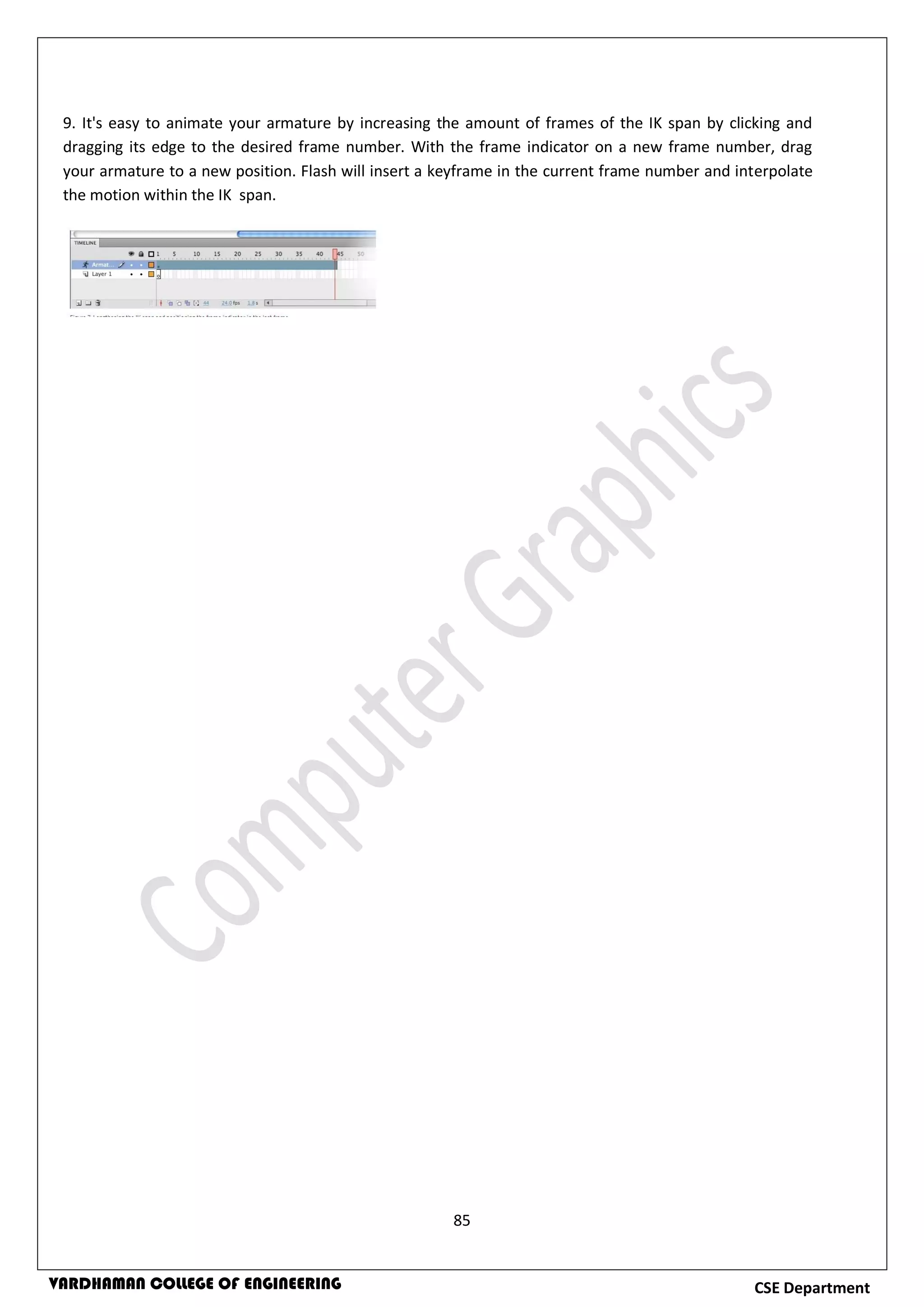 85
CSE DepartmentVARDHAMAN COLLEGE OF ENGINEERING
9. It's easy to animate your armature by increasing the amount of frames of the IK span by clicking and
dragging its edge to the desired frame number. With the frame indicator on a new frame number, drag
your armature to a new position. Flash will insert a keyframe in the current frame number and interpolate
the motion within the IK span.
 