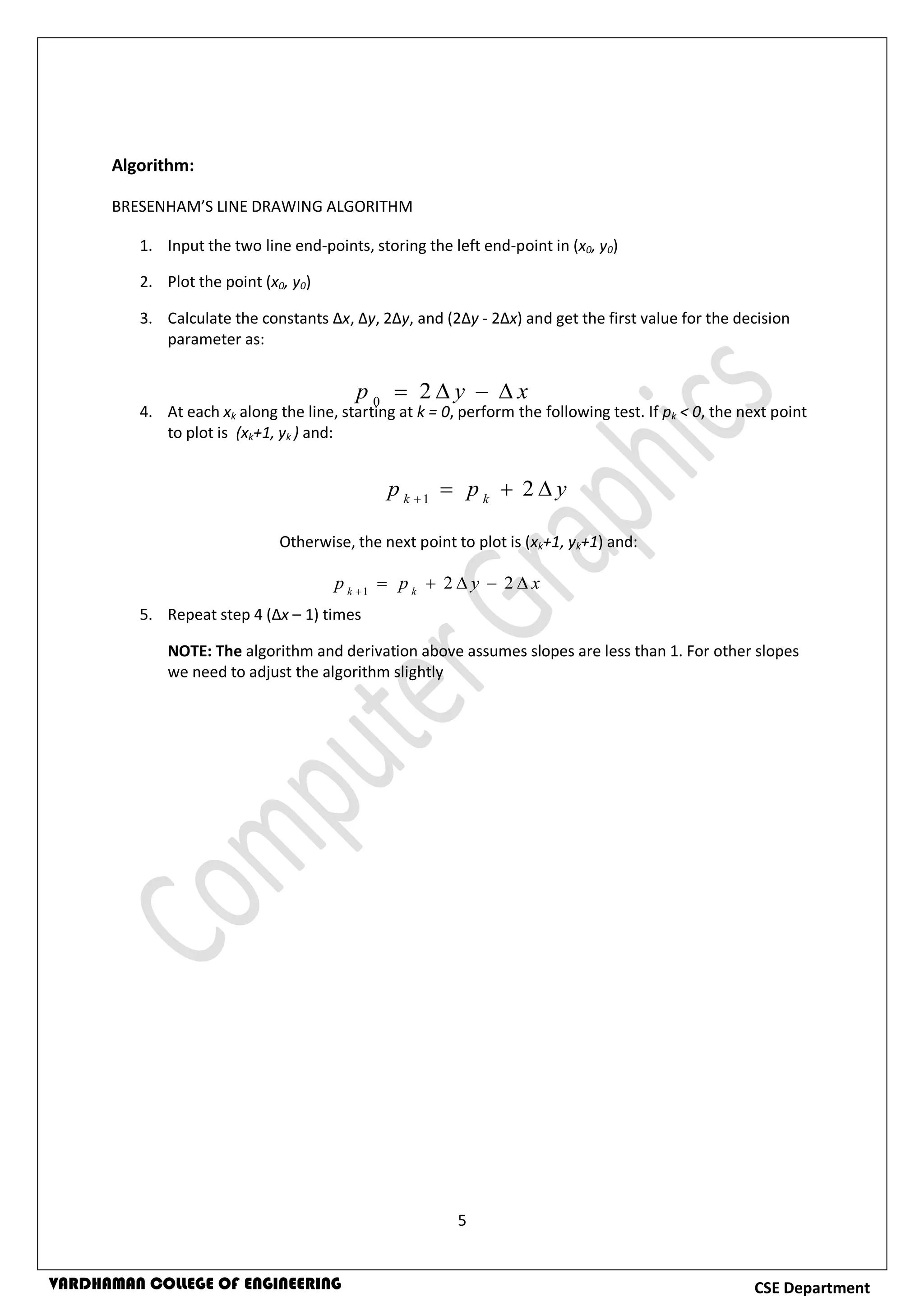 5
CSE DepartmentVARDHAMAN COLLEGE OF ENGINEERING
Algorithm:
BRESENHAM’S LINE DRAWING ALGORITHM
1. Input the two line end-points, storing the left end-point in (x0, y0)
2. Plot the point (x0, y0)
3. Calculate the constants Δx, Δy, 2Δy, and (2Δy - 2Δx) and get the first value for the decision
parameter as:
4. At each xk along the line, starting at k = 0, perform the following test. If pk < 0, the next point
to plot is (xk+1, yk ) and:
Otherwise, the next point to plot is (xk+1, yk+1) and:
5. Repeat step 4 (Δx – 1) times
NOTE: The algorithm and derivation above assumes slopes are less than 1. For other slopes
we need to adjust the algorithm slightly
xyp  20
ypp kk

21
xypp kk

221
 