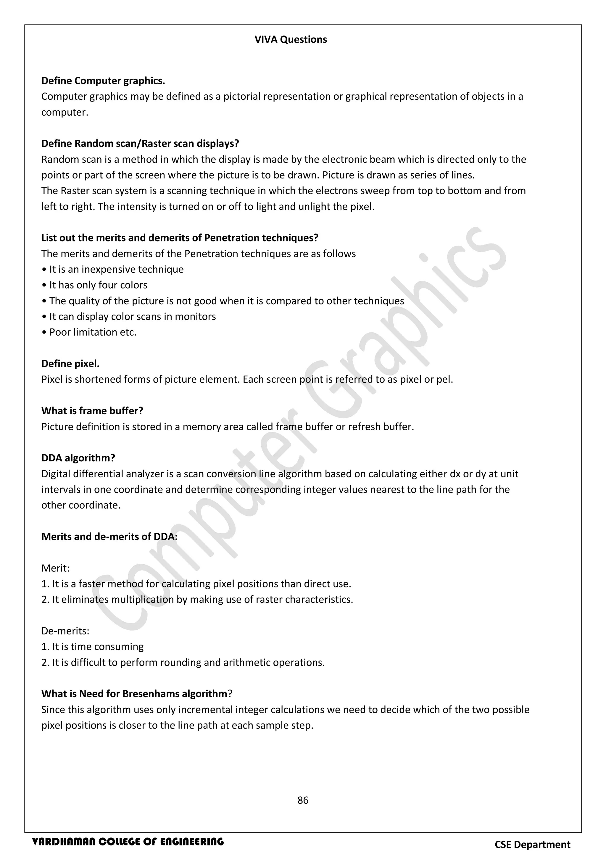 86
CSE DepartmentVARDHAMAN COLLEGE OF ENGINEERING
Define Computer graphics.
Computer graphics may be defined as a pictorial representation or graphical representation of objects in a
computer.
Define Random scan/Raster scan displays?
Random scan is a method in which the display is made by the electronic beam which is directed only to the
points or part of the screen where the picture is to be drawn. Picture is drawn as series of lines.
The Raster scan system is a scanning technique in which the electrons sweep from top to bottom and from
left to right. The intensity is turned on or off to light and unlight the pixel.
List out the merits and demerits of Penetration techniques?
The merits and demerits of the Penetration techniques are as follows
• It is an inexpensive technique
• It has only four colors
• The quality of the picture is not good when it is compared to other techniques
• It can display color scans in monitors
• Poor limitation etc.
Define pixel.
Pixel is shortened forms of picture element. Each screen point is referred to as pixel or pel.
What is frame buffer?
Picture definition is stored in a memory area called frame buffer or refresh buffer.
DDA algorithm?
Digital differential analyzer is a scan conversion line algorithm based on calculating either dx or dy at unit
intervals in one coordinate and determine corresponding integer values nearest to the line path for the
other coordinate.
Merits and de-merits of DDA:
Merit:
1. It is a faster method for calculating pixel positions than direct use.
2. It eliminates multiplication by making use of raster characteristics.
De-merits:
1. It is time consuming
2. It is difficult to perform rounding and arithmetic operations.
What is Need for Bresenhams algorithm?
Since this algorithm uses only incremental integer calculations we need to decide which of the two possible
pixel positions is closer to the line path at each sample step.
VIVA Questions
 