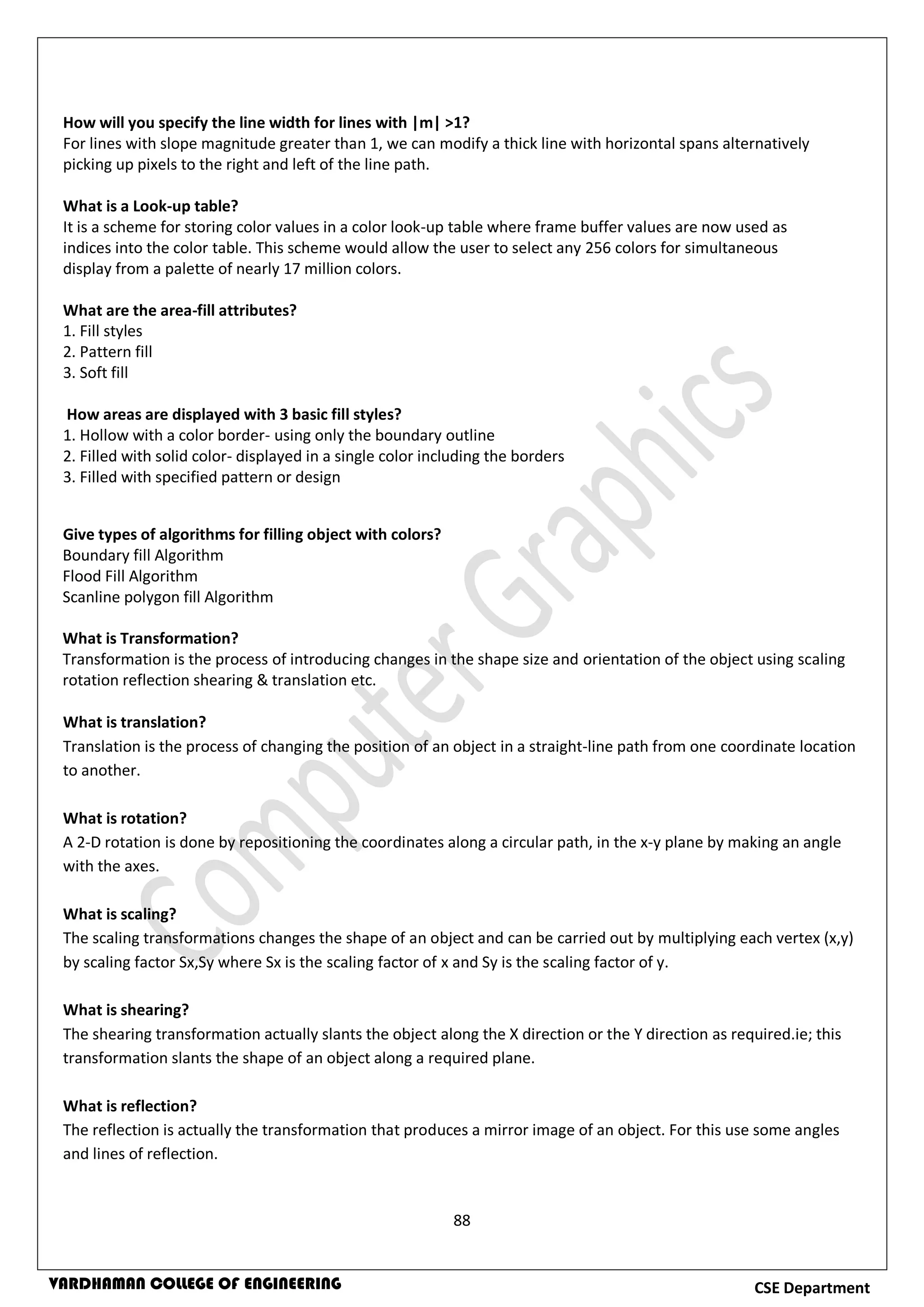 88
CSE DepartmentVARDHAMAN COLLEGE OF ENGINEERING
How will you specify the line width for lines with |m| >1?
For lines with slope magnitude greater than 1, we can modify a thick line with horizontal spans alternatively
picking up pixels to the right and left of the line path.
What is a Look-up table?
It is a scheme for storing color values in a color look-up table where frame buffer values are now used as
indices into the color table. This scheme would allow the user to select any 256 colors for simultaneous
display from a palette of nearly 17 million colors.
What are the area-fill attributes?
1. Fill styles
2. Pattern fill
3. Soft fill
How areas are displayed with 3 basic fill styles?
1. Hollow with a color border- using only the boundary outline
2. Filled with solid color- displayed in a single color including the borders
3. Filled with specified pattern or design
Give types of algorithms for filling object with colors?
Boundary fill Algorithm
Flood Fill Algorithm
Scanline polygon fill Algorithm
What is Transformation?
Transformation is the process of introducing changes in the shape size and orientation of the object using scaling
rotation reflection shearing & translation etc.
What is translation?
Translation is the process of changing the position of an object in a straight-line path from one coordinate location
to another.
What is rotation?
A 2-D rotation is done by repositioning the coordinates along a circular path, in the x-y plane by making an angle
with the axes.
What is scaling?
The scaling transformations changes the shape of an object and can be carried out by multiplying each vertex (x,y)
by scaling factor Sx,Sy where Sx is the scaling factor of x and Sy is the scaling factor of y.
What is shearing?
The shearing transformation actually slants the object along the X direction or the Y direction as required.ie; this
transformation slants the shape of an object along a required plane.
What is reflection?
The reflection is actually the transformation that produces a mirror image of an object. For this use some angles
and lines of reflection.
 