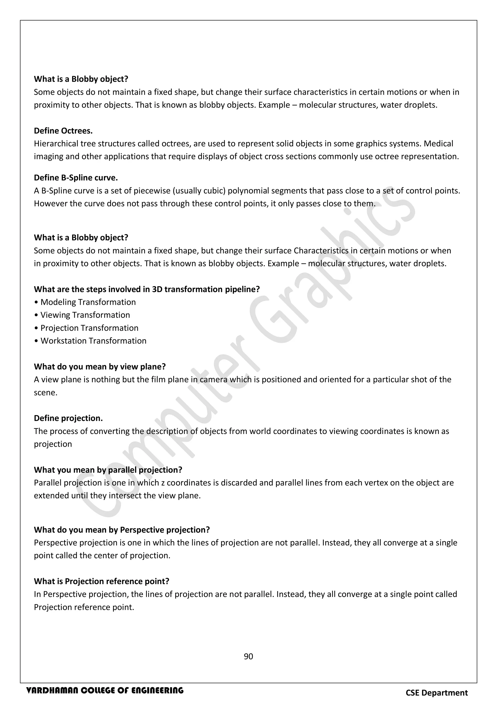 90
CSE DepartmentVARDHAMAN COLLEGE OF ENGINEERING
What is a Blobby object?
Some objects do not maintain a fixed shape, but change their surface characteristics in certain motions or when in
proximity to other objects. That is known as blobby objects. Example – molecular structures, water droplets.
Define Octrees.
Hierarchical tree structures called octrees, are used to represent solid objects in some graphics systems. Medical
imaging and other applications that require displays of object cross sections commonly use octree representation.
Define B-Spline curve.
A B-Spline curve is a set of piecewise (usually cubic) polynomial segments that pass close to a set of control points.
However the curve does not pass through these control points, it only passes close to them.
What is a Blobby object?
Some objects do not maintain a fixed shape, but change their surface Characteristics in certain motions or when
in proximity to other objects. That is known as blobby objects. Example – molecular structures, water droplets.
What are the steps involved in 3D transformation pipeline?
• Modeling Transformation
• Viewing Transformation
• Projection Transformation
• Workstation Transformation
What do you mean by view plane?
A view plane is nothing but the film plane in camera which is positioned and oriented for a particular shot of the
scene.
Define projection.
The process of converting the description of objects from world coordinates to viewing coordinates is known as
projection
What you mean by parallel projection?
Parallel projection is one in which z coordinates is discarded and parallel lines from each vertex on the object are
extended until they intersect the view plane.
What do you mean by Perspective projection?
Perspective projection is one in which the lines of projection are not parallel. Instead, they all converge at a single
point called the center of projection.
What is Projection reference point?
In Perspective projection, the lines of projection are not parallel. Instead, they all converge at a single point called
Projection reference point.
 