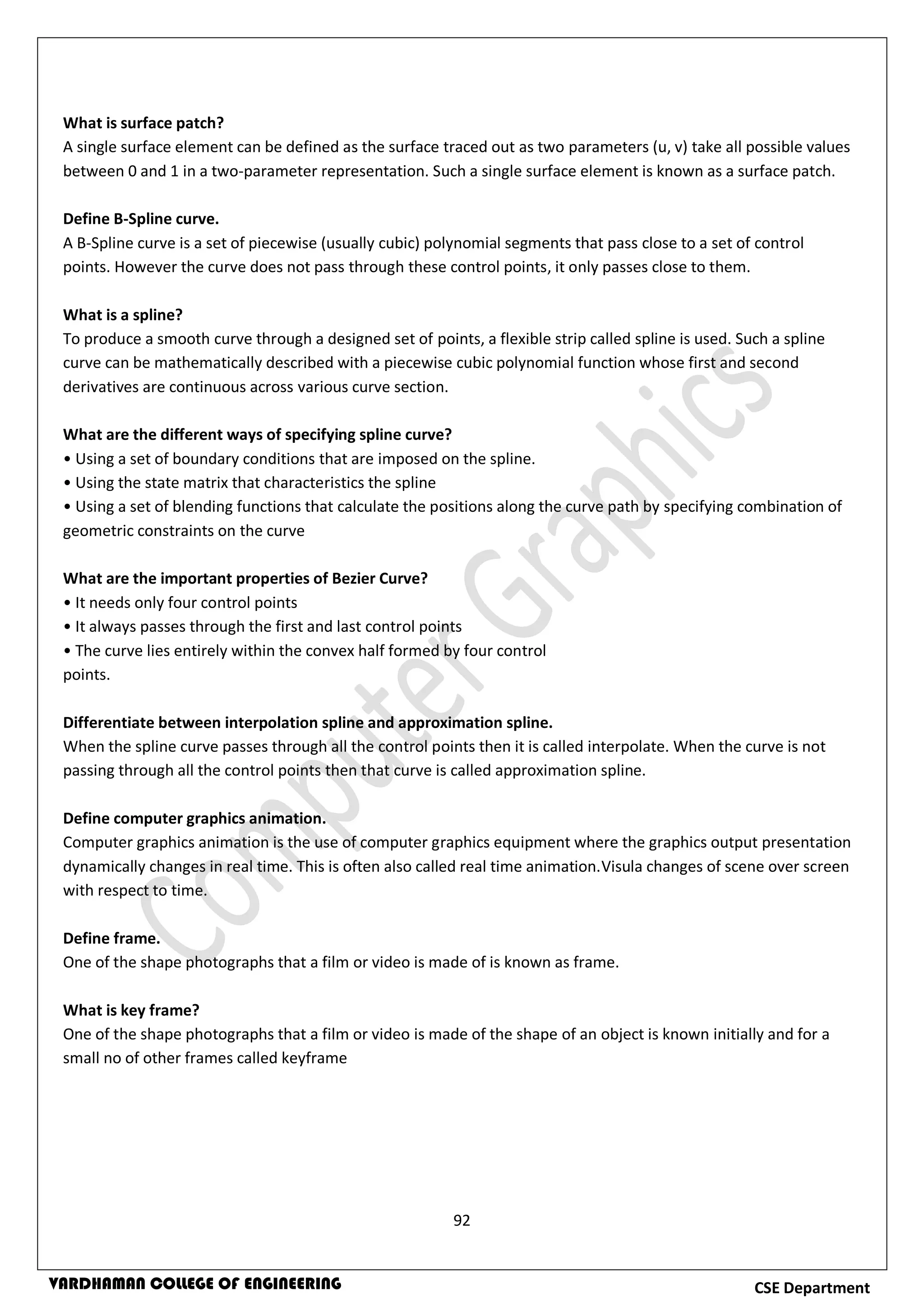 92
CSE DepartmentVARDHAMAN COLLEGE OF ENGINEERING
What is surface patch?
A single surface element can be defined as the surface traced out as two parameters (u, v) take all possible values
between 0 and 1 in a two-parameter representation. Such a single surface element is known as a surface patch.
Define B-Spline curve.
A B-Spline curve is a set of piecewise (usually cubic) polynomial segments that pass close to a set of control
points. However the curve does not pass through these control points, it only passes close to them.
What is a spline?
To produce a smooth curve through a designed set of points, a flexible strip called spline is used. Such a spline
curve can be mathematically described with a piecewise cubic polynomial function whose first and second
derivatives are continuous across various curve section.
What are the different ways of specifying spline curve?
• Using a set of boundary conditions that are imposed on the spline.
• Using the state matrix that characteristics the spline
• Using a set of blending functions that calculate the positions along the curve path by specifying combination of
geometric constraints on the curve
What are the important properties of Bezier Curve?
• It needs only four control points
• It always passes through the first and last control points
• The curve lies entirely within the convex half formed by four control
points.
Differentiate between interpolation spline and approximation spline.
When the spline curve passes through all the control points then it is called interpolate. When the curve is not
passing through all the control points then that curve is called approximation spline.
Define computer graphics animation.
Computer graphics animation is the use of computer graphics equipment where the graphics output presentation
dynamically changes in real time. This is often also called real time animation.Visula changes of scene over screen
with respect to time.
Define frame.
One of the shape photographs that a film or video is made of is known as frame.
What is key frame?
One of the shape photographs that a film or video is made of the shape of an object is known initially and for a
small no of other frames called keyframe
 