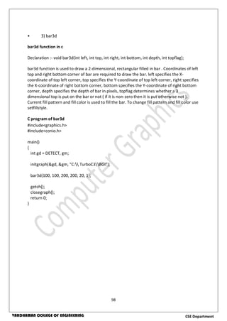 98
CSE DepartmentVARDHAMAN COLLEGE OF ENGINEERING
• 3) bar3d
bar3d function in c
Declaration :- void bar3d(int left, int top, int right, int bottom, int depth, int topflag);
bar3d function is used to draw a 2-dimensional, rectangular filled in bar . Coordinates of left
top and right bottom corner of bar are required to draw the bar. left specifies the X-
coordinate of top left corner, top specifies the Y-coordinate of top left corner, right specifies
the X-coordinate of right bottom corner, bottom specifies the Y-coordinate of right bottom
corner, depth specifies the depth of bar in pixels, topflag determines whether a 3
dimensional top is put on the bar or not ( if it is non-zero then it is put otherwise not ).
Current fill pattern and fill color is used to fill the bar. To change fill pattern and fill color use
setfillstyle.
C program of bar3d
#include<graphics.h>
#include<conio.h>
main()
{
int gd = DETECT, gm;
initgraph(&gd, &gm, "C: TurboC3BGI");
bar3d(100, 100, 200, 200, 20, 1);
getch();
closegraph();
return 0;
}
 